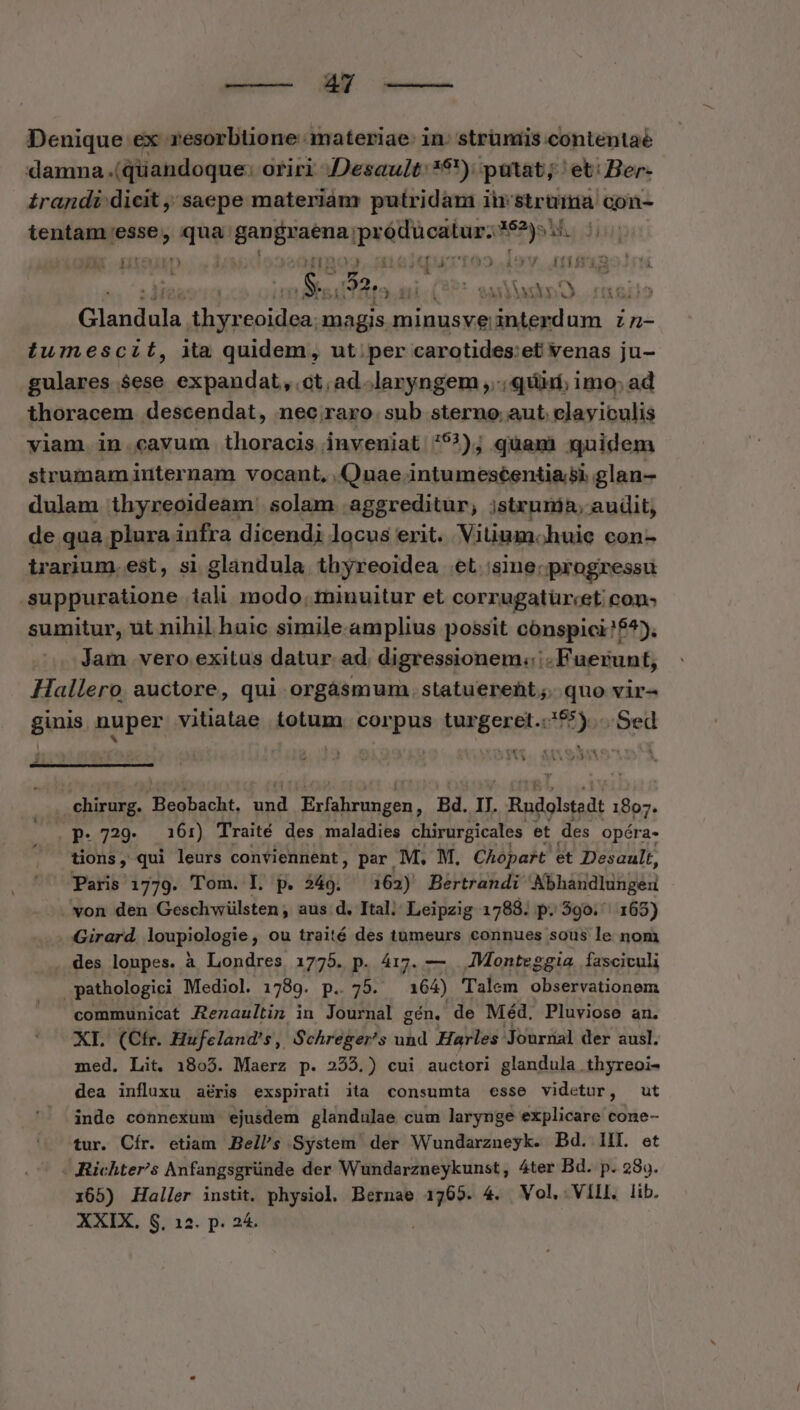Denique ex. yesorbtione materiae: in. strüniis contentae damna .(qüandoque: oriri JDesault: 16) patat; ' et: Ber- £ragndi dicit ,' saepe materiam putridam ii: struma con- tentam pon qua: onam atii itd gps YA fitei $23 OU CEODS dV. £1j : Ss Cow T « ss) SO. ro Glandula —— magis minusve interdum zz- tumescit, ita quidem, ut. per carotides:et venas ju- gulares $ese expandat, ct, ad .laryngem ,..; quii; imo; ad thoracem descendat, nec raro sub sterno aut. clayiculis viam in. cavum thoracis inveniat 593); quami quidem strumam internam vocant, Quae intumescentia;si glan- dulam thyreoideam. solam. aggreditur, jstrunia, audit, de qua plura infra dicendi locus erit. Vitium. huie con- irarium. est, si glandula thyreoidea et 'sine; progressu .-suppuratione 1iali modo. minuitur et corrugatür«et cons sumitur, ut nihil huic simile.amplius possit cónspici!f^). Jam vero exitus datur. ad. digressionem.::- Fuerunt, Hallero auctore, qui orgásmum. statuerent ;. quo vir- ginis nuper vitiatae totum. corpus turgeret.:55) ..Sed E 1s Yi , $c m € 4« 4 & Qr 1i [| 4 Pv. aECL LA chirurg. Beobacht, Ana Exfahrungen, Bd. I. Rndolstadt 1807. Op. 729. 16:) Traité des maladies chirurgicales et des opéra. tions, qui leurs conviennent, par M, M, Chopart et Desault, Paris 1779. Tom. IL. p. 249. 162) Bertrandi Abhandlungeu . von den Geschwülsten; aus d. Ital; Leipzig 1788. p. 590. | 165) Girard. lgupiologie , ou traité des tumeurs connues sous le nom des loupes. à Londres 1775. p. 417. — JMonteggia. fasciculi pathologici Mediol. 1789. p.. 75. 164) Talem observationem communicat Aenaultin in Journal gén. de Méd, Pluviose an. XI. (Cfr. Hufeland's, Schreger's und Harles Journal der ausl. med. Lit. 1805. Maerz p. 255.) cui auctori glandula .thyreoi- dea influxu a&ris exspirati ita consumta «esse videtur, ut inde cónnexum ejusdem glandulae cum larynge explicare cone- tur. Cír. etiam. Bell's System der Wundarzneyk. Bd. IH. et - Richter/'s Anfangsgründe der Wundarzneykunst, 4ter Bd. p. 289. 165) Haller instit. physiol. Bernae id 4. Vol, Vill. lib. XXIX. S. 12. p. 24.