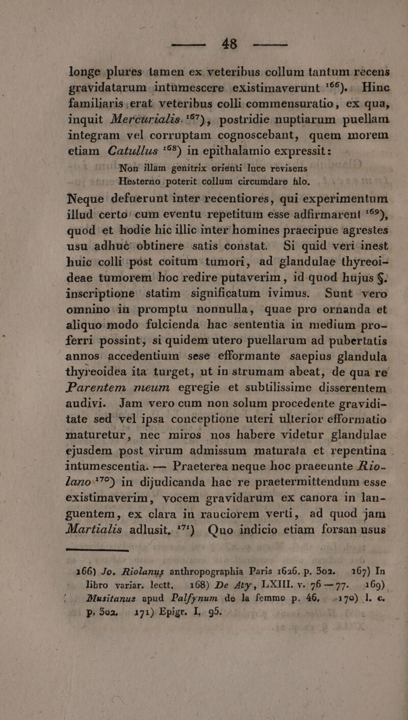 longe plures tamen ex veteribus collum tantum recens gravidatarum intümescere existimaverunt '55).. Hinc familiaris;erat veteribus colli commensuratio, ex qua; inquit Mercurizalzs.'97), postridie nuptiarum puellam integram vel corruptam cognoscebant, quem morem etiam Catullus '**) in epithalamio expressit : | Non illam genitrix orienti luce revisens Hesterno poterit collum circumdare filo. Neque defuerunt inter recentiores, qui experimentum illud certo: cum eventu repetitum esse adfirmarent '99), quod et hodie hic illic inter homines praecipue agrestes usu adhué' obtinere satis constat. Si quid veri inest huic colli póst coitum tumori, ad glandulae thyreoi- deae tumorem hoc redire putaverim , id quod hujus $. inscriptione statim significatum ivimus. Sunt vero omnino in promptu nonnulla, quae pro ornanda et aliquo modo fulcienda hac sententia in medium pro- ferri possint, si quidem utero puellarum ad pubertatis aunos accedentium sese efformante saepius glandula thyreoidea ita turget, ut in strumam abeat, de qua re Parentem meum egregie et subtilissime tears din audivi. Jam vero cum non solum procedente gravidi- tate sed vel ipsa conceptione uteri ulterior efformatio maturetur, nec miros nos habere videtur glandulae ejusdem post virum admissum maturata et repentina . intumescentia. — Praeterea neque hoc praeeunte Jtzo- lano?7?) in dijudicanda hac re praetermittendum esse existimaverim, vocem gravidarum ex canora in lan- guentem, ex clara in rauciorem verti, ad quod jam JMartialis adlusit, '7) Quo indicio etiam forsan usus. 166) Jo. Riolanus anthropographia Paris 1626. p. 502. — 167) In libro variar. lectt, — 168) De A4ty, LXIII. v. 76 —77. | 169) JMMusitanus apud Palfynum de la femme p. 46, .170) l. c. p.302. 171) Epigr. L.. 95. |