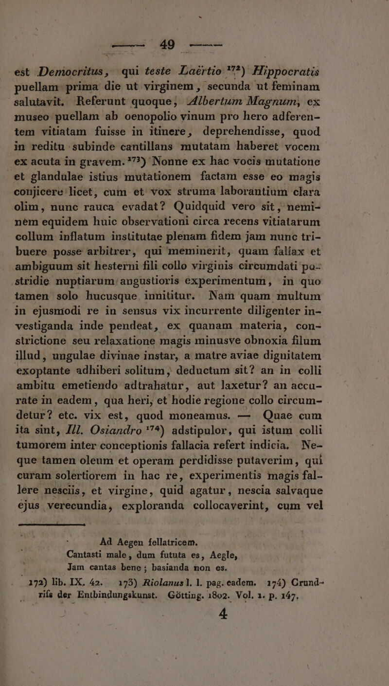 cusa... dio cem est Democritus, qui feste .«Laértio. *) Hippocratis puellam. prima die ut virginem , secunda ut feminam salutavit, Referunt quoque, Jibertum Magnum, ex museo puellam ab oenopolio vinum pro hero adferen- tem vitiatam fuisse in itinere, deprehendisse, quod in reditu subinde cantillans mutatam haberet vocem ex acuta in gravem. ?7?) Nonne ex hac vocis mutatione et glandulae istius mutationem factam esse eo magis conjicere licet, cum et vox struma laborantium clara olim, nunc rauca evadat? Quidquid vero sit , nemi- nem equidem huic observationi circa recens vitiatarum collum inflatum institutae plenam fidem jam nunc tri- buere posse arbitrer, qui meminerit, quam faliax et ambiguum sit hesterni fili collo virginis circumdati po-- stridie nuptiarum/angustioris experimentum, in quo iamen solo hucusque innititur. Nam quam multum in ejusmodi re in sensus vix incurrente diligenter in- vestiganda inde pendeat, ex quanam materia, con- strictione seu relaxatione magis minusve obnoxia filum illud, ungulae divinae instar, a matre aviae dignilatem exoptante adhiberi solitum , deductum sit? an in colli ambitu emetiendo adtrahatur, aut laxetur? an accu- rate in eadem, qua heri, et hodie regione collo circum- detur? etc. vix est, quod moneamus. — Quae cum ita sint, 7/7. Osiandro 7^) adstipulor, qui istum colli tumorem inter conceptionis fallacia refert indicia. Ne- que tamen oleum et operam perdidisse putaverim, qui curam solertiorem in hac re, experimentis magis fal- lere nesciis, et virgine, quid agatur, nescia salvaque ejus verecundia, exploranda collocaverint, cum vel ——— Ad Aegen fellatricem. Cantasti male, dum fututa es, Aeple, Jam cantas bene; basianda mon es. | 172) lib. IX, 42. — 173) Riolanus]l. |. pag. eadem. 174) Crund- rifa der Entbindungskunst. Gótting. 1802. Vol. 1. p. 147, 4