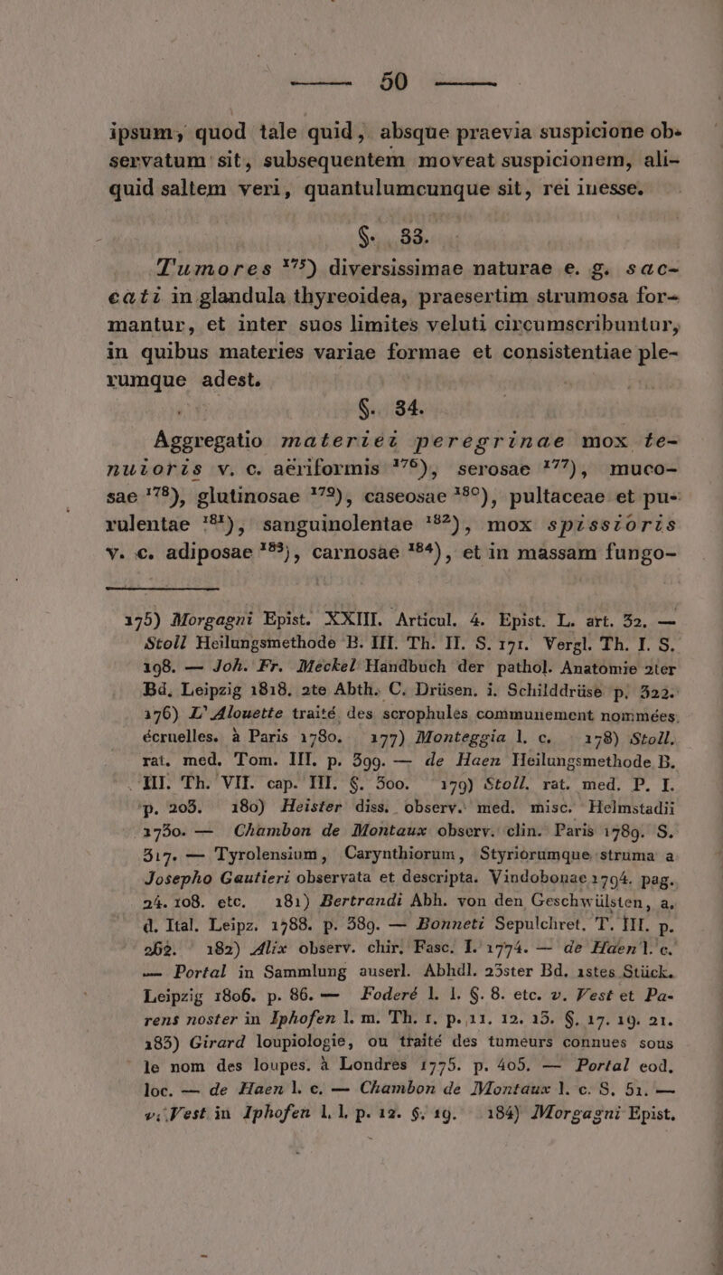 —— 00 ipsum; quod tale quid, absque praevia suspicione ob- servatum sit, subsequentem moveat suspicionem, ali- quid saltem veri, [Fb dimer arces sit, rei 1nesse. | $.. 88. | T'umores 55) diversissimae naturae e. g. sac- cati in glandula thyreoidea, praesertim strumosa for- mantur, et inter suos limites veluti circumscribuntur, in quibus materies variae formae et consistentiae ple- rumque adest. ! | $.. 84. Ággregatio materiez peregrinae mox fe- nuioris v. c. aeriformis '79), serosae '77), muco- sae '78), glutinosae ?793), caseosae ???), pultaceae et pu- rulentae 79), sanguinolentae '$?), mox spzsszoris v. €. adiposae '5?), carnosae !5^), et in massam fungo- 175) Morgagni Epist. XXIII. Articul, 4. Epist. L. art. 52, — Stoll Heilungsmethode B. III. Th. II. S. 171. Vergl. Th. I. S. 198. — Joh. Fr. Meckel Handbuch der pathol. Anatomie 2ter Bd, Leipzig 1818. 2te Abth. C. Drüsen. i. Schilddrüse p. 323. 176) L'Alouette traité. des scrophules communement nommées. écruelles. à Paris 1780. 177) Monteggia l. c. . 178) Stoll. rai. med. Tom. III. p. 399. — de Haen HE nr anethode B. XII. Th. VII. cap. III. $. 5oo. 179) Stoll rat. med. P. I. 'p. 208. — 180) Heister diss. observ. med. misc. Helmstadii 1750. — Chambon de Montaux observ. clin. Paris 1789. S. 517. — Tyrolensium , Carynthiorum, Styriorumque struma' a Josepho Gautieri observata et descripta. Vindobonae 179^. pag. 24.108. etc, — 181) Bertrandi Abh. von den, Geschw ülsten, 25 d. Ital. Leipz. 1288. p. 389. — Bonneti Sepulchret, 'T. III. p. 262. ^ 182) .4lix observ. chir. Fasc. 1.1774. — de Haen]l. c. — Portal in Sammlung auserl Abhdl. 25ster Bd. 1stes Stück. Leipzig 1806. p. 86. — ^ Foderé l. 1. $. 8. etc. v. Vest et Pa- rens noster in Iphofen l. m. 'Th. r. p. 11. 12. 15. $. 17. 19. 21. 185) Girard loupiologie, ou traité des tumeurs connues sous ' Je nom des loupes. à Londres 1775. p. 405. — Portal eod, loc. — de Haen l.c. — Chambon de Montaux l. c. S, 51. —