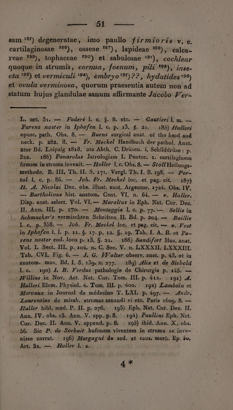 Milia. Mel. ddaciu-- sam '55) degeneratae, imo paullo fzrzioris v, c, 4,5 EE iig. 187 ] Uealca- cartilaginosae 795), osseae *7), lapideae '55), 'calca- reae 759), tophaceae !'?9) et sabulosae '9'), cocAlear quoque in strumis, cornua, foenum, pili *9?), ijse. cta, 9?) et vermiculi '9*), embryo'95) ?? , hydatides 95) et ovula verminosa, quorum praesentia auteni non ad statum hujus glandulae sanum affirmante Jacobo 7/er- L. art, $1. — Foderé l. c. $. 8. etc. — | Gautieri l m. — Parens noster in lphofenm l|. c. p. 15. $. 21. 185) Halleri opusc, path. Obs, 8. — — Burns surgical anat. of the head aud neck. p. 282. f. — Fr. Meckel Handbuch der pathol. Aust. 2ter Bd. Leipzig 1818. 2te Abth. C. Drüsen. i, Schilddrüse : p. S22. 186) Panarolus Jatrologism I. Pentec. 1. cartilaginem firmam in struma invenit. — Haller 1.c. Obs.8. — Stoll Heilungs- methode. B. III. Th. 1I. S. 171:.: Vergl. Th. I. S. 198. —' Por- tal l c. p. 86. — Joh. Fr. Meckel loc. et pag. cit. 187) H. .4. Nicolai Dec. óbs. illust. anat. Argentor. 1724: Obs. IV, — Bartholinus hist. anatom, Cent. VI. n. 64. — y. Haller. Disp. anat. select. Vol. VI. — Zaraltus in Eph. Nat. Cur. Dec. II. Aun. HL p. 270. — Monteggia l c. p. 77. — . Sellie in |. Schmucker's vermischten Schriften. II. Bd. p. 204. — Baillie JepCsscDei 558. — Joh. Fr. Meckel loc. et peg. cit. — wv. Vest in Zphofen |. l. p. 12. 8. 17. p. 12. S. 19. Tab. I. A, B. et Pa- rens noster eod. loco p. 18, S. 21. 188) Sandifort Mus. anat. Vol. I. Sect. III. p. 104. n. C. Sec. V. n. LXXXII. LXXXIII. . Tab. CVI, Fig. 6. — J. G. J7'/alter observ. anat. p. 43. et in anatom. mus, Bd. I. S. 159. n. 277. 189) Alix et de Siebold l.c.. 19o) J. B. Ferduc pathologie de Chirurgie p. 145. — *JFillius in Nov. Act. Nat. Cur. Tom. III. p. 412. 191) .4. - Halleri Elem, Physiol. 4. Tom. III. p, 4oo. — 192) Lamboin et Morvaux in Journal de médecine T. LXI. p. 497. — Andr. Laurentius de mirab. strumas sanandi vi etc. Paris 1609. 8. — Haller bibl, med. P. II. p. 276... 195) Eph. Nat. Cur. Dec. II. Ann. IV. obs. 15. Ann. V. app. p. $. ^ 194) Paullini Eph. Nat. Cur. Dec. II. Ann. V. append. p. 8. | 195) ibid. Ann. X. obs. 56. Sic P. de Sorbait bufonem viventem in struma se inve- nisse narrat. 196) Morgagni de sed. et caus. morb. Ep. $o, Art. 32, — Haller 1. «.
