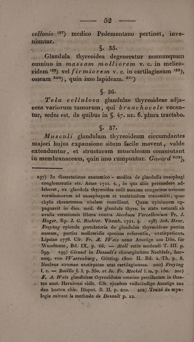SUNNFORUE MONI cellonio- *?) medico: Pedemontano portio inve- niuntur. : | iL «S. 86. | | x Glandüla thyreoidea degeneratur nonnunquam omnino in. massam molliorem v.'c.in melice- ridem '98). vel fr mzorez v. c. in cartilagineam '5?), .osseam ?9??) , quin imo lapideam. ??) | g. 36. Tela cellulosa. glandulae thyreoideae adja- cens vàriorum tumorum, qui bronchocele vocan- tur, sedes est, de quibus in $. 47. nr. 6. plura tractabo. $. 37. Musculi glandulam thyreoideam circumdantes majori hujus expansione situm facile movent, valde extenduntur, et structuram musculosam commntant in membranaceam, quin imo rumpuntur. Gavpard *??), i AETOIDUNISRSUUET UE uim erum ence 197) In dissertatione anatomico - medica de glandulis oesophagi conglomeratis etc. Astae 1717. 4., in qua aliis persuadere ad- laborat, ex glandula thyreoidea colli maxima congeriem ovorum verminosorum ad oesophagum et ventriculum transmitti, quae chylo characterem vitalem .corcilient. Quam opinionem op- pugnavit in. diss. med. de glandula thyre. in statu: naturali ab ovulis verminosis libera contra Jacobum Vercellontum ' Pr. J. Hager. Rp. J. G. Richter. Vitemb, 1721. 4. - 198) Joh. Henr, Freytag epistola gratulatoria de' glandulae thyreoideae: partim Osseam,; :.partim meliceridis speciem referentis,' exstirpatione, Lipsiae 1778. Cfr. Fr. 4. 77/eiz neue Auszüge aus Diss. für Wundárzte ,. Bd. IX,. p. 66. — Stoll ratio medendi T. IIT. p. $99. 199) Giraud in Desault's chirurgischem Nachlafs, her- ausg. von. /Z7Z'artenburg , Gótting. 18o0o. II. Bd. 4.'Th. p. 8. Nucleus strumae exstirpatae erat cartilaginosus. 200) Freytag l. c. — Baillie l. 1. p. 550. et Jo. Fr. Meckel l. m, p. 150; 201) F. A. JFeiz glandulam thyreoideam omnino petrifactam in thea- «- tro anat. Havuierisi vidit. Cfr. ejusdem vollstàndige Auszüge aus den besten chir. Disput. B. IL. p. 210... 202) /Traité de myo- logie suivant la methode de Desault p. 12.