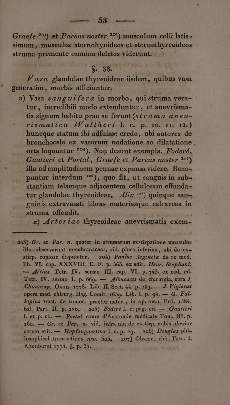 Graefe ??) et Parens noster ??) musculum: colli latis- simum, musculos sternohyoideos et. sternothyreoideos struma premente ómnino deletos viderunt. S. 38. ] J asa glandulae thyreoideae iisdem, quibus vasa generatim, morbis afficiuntur. a) Vasa sang uifera in morbo, qui struma voca- tur, incredibili modo extenduntur , et anevrisma- lis signum habitu prae se ferunt(stéruma aneu- * rismatica Jfaltherz l c. p. 10..11. a2.) huncque statum ibi adfuisse credo, ubi autores de bronchocele ex vasorum nodatione ac. dilatatione , . orta loquuntur ??^), Non desunt exempla. oder, Gautieri et Portal, Graefe et Parens noster **5) 1 illa ad amplitudinem pennae expausa videre. Rum- puntur interdum **^^), quo fit, ut sanguis in sub- stantiam telamque adjacentem cellulosam effunda- tur glandulae thyreoideae. 24Z/x ^?) quinque san- guinis extravasati libras materiasque calcareas in struma offendit. | digit » e) drteriae thyreoideae anevrismatis exem- * ' 203).Gr. et Par. z. quater in strumarum exstirpatione musculos : illos observarunt membranaceos, vid, plüra inferius , ubi de ex- stirp. copiose disputatur. ^ 204) Paulus Aegineta de re med, lib. VI. cap. XXXVIII,. E. F. p. 565. ex edit. Henr. Stephani. — étius 'letr. IV. sermc III..cap. VI. p. 7435. ex ead. ed. -Fetr. IV. sermo I. p. 669. — 4ibucasis de chirurgia, cura J. Channing. Oxon. 1778. Lib. II. Sect. 44. p. 229. — J. P';gierus opera med. chirurg. Hag. Cornit. 1659. Lib. I. p. 94. — G. Fal- lopius tract. de tumor. praeter natur., in op. omn. Frft. 1584. fol. Part. Il. p. 220. — 205) Foderé l. et pag. cit. — .Gautieri l. et p. cit. — Portal cours d'Anatomie médicale Tom. IIT. p. . 160. — Gr. et Par. n. vid. infra ubi de exstirp. nobis uberior sermo erit. — ZIopfengaertnerl.c.p. 29. 206) Douglas, phi- losophical transactions. zro. 505. . 207) Ohscrv. chir. Fasc. I. Altenburgi 1774. 9. p. 31.
