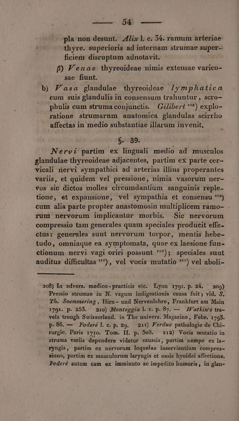 [7 — pla non desunt. lix l. c. 54. ramum arteriae: Y thyre. superioris ad internam strumae WM | ficiem disruptum adnotavit. p Jenae thyreoideae nimis extensae varico- sae fiunt. b) P asa glandulae thyreoideae /ymphatica cum suis glandulis in consensum trahuntur , scro- phulis cum struma conjuncüs. | Gzlibert ae) explo- ratione strumarum anatomica glandulas scirrho affectas 1n medio substantiae illarum invenit, $-. 89. Nervi partim ex linguali medio ad mmsculos glandulae thyreoideae adjacentes, partim ex parte cer- vicali xiervi sympathici ad arterias illius properantes variis, et quidem vel pressione, nimia vasorum ner- vos sic dictos molles circumdantium sanguinis reple- tione, et expansione, vel sympathia et consensu ??*) cum alia parte propter anastomosin multiplicem ramo- rum nervorum implicantur morbis. .Sic nervorum compressio tam generales quam speciales producit effe- ctus: generales sunt nervorum torpor, mentis hebe- tudo, omniaque ea symptomata, quae ex laesione fun- ctionum nervi vagi oriri possunt ?'^); speciales suut auditus difficultas ^), vel vocis mutatio *') vel aboli- 208) In advers. medico-practicis etc. Lyon 179r. p. 24. - 209) Pressio strumae in N. vagum indigestionis causa fuit; vid. $. Th. Soemmering, Hirn- und Nervenlehre, Frankfurt am Main 1791. p. 255. 210) Monteggia l c. p.987. — — JF'atkims tra- vels trough Swisserland. in The univers. Magazine, Febr. 1795. p.86. — Foderél c.p. 29. 211) Ferduc pathologie-de Chi- rurgie. Paris 1710. Tom. II. p. 508. 212) Vocis mutatio in struma variis dependere videtur caussis, partim nempe ex la- ryngis, partim ex nervorum. loquelae inservientium compres- sione, partim ex musculorum laryngis et ossis hyoidei affectione. Foderé autem eam ex imminuto ac impedito humoris, in glan-