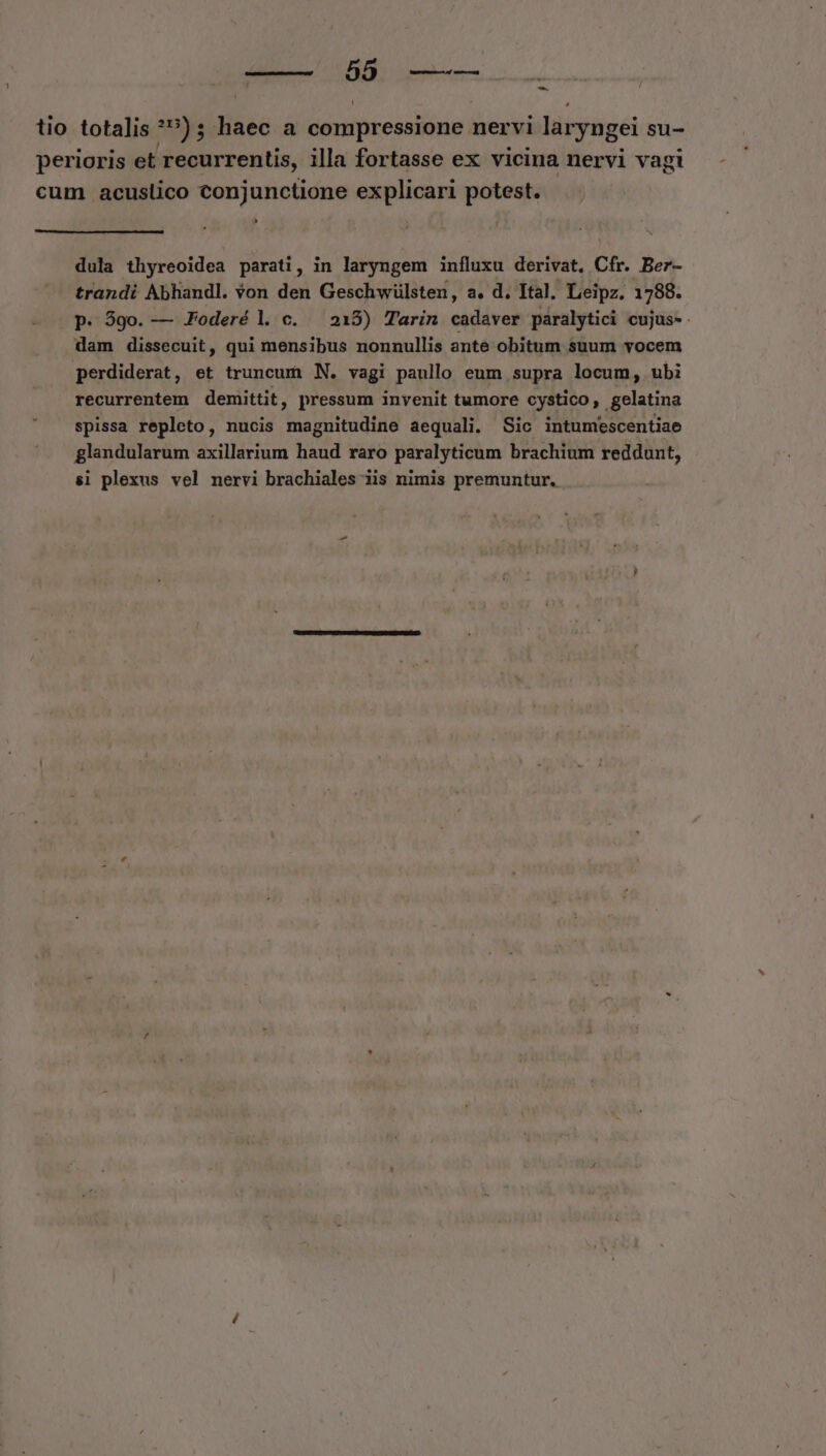 tio totalis *»); haec a compressione nervi laryngei su- perioris et recurrentis, illa fortasse ex vicina nervi vagi cum acuslico conjunctione explicari potest. dula thyreoidea parati, in laryngem influxu derivat, Cfr. Ber- trandi Abhandl. Yon den Geschwülsten, a. d. Ital. Leipz. 1788. p. 59o. — JFoderé l c. 215) Tarin cadaver paralytici cujus- dam dissecuit, qui mensibus nonnullis ante obitum suum vocem perdiderat, et truncuri N. vagi paullo eum supra locum, ubi recurrentem demittit, pressum invenit tumore cystico, gelatina spissa repleto, nucis magnitudine aequali. Sic intumescentiae glandularum axillarium haud raro paralyticum brachium reddunt, si plexus vel nervi brachiales iis nimis premuntur,