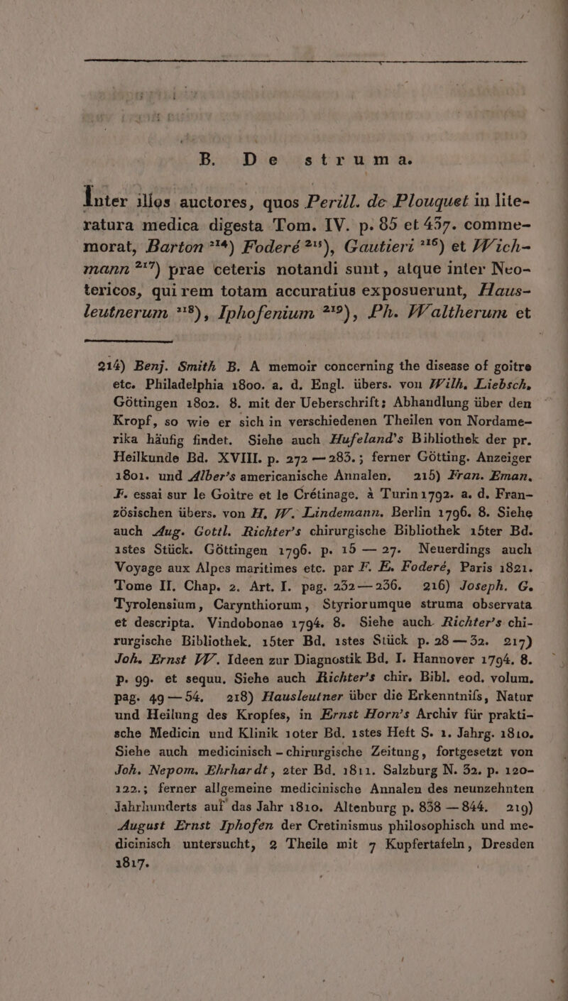 B. De struma. lue Mos auctores, quos Perl. de Plouquet in lite- ratura medica digesta Tom. IV. p. 95 et 457. comme- morat, Barton ?'*^) Foderé ?), Gautieri *'5) et JV ich- mann 7) yrae ceteris notandi sunt, atque inter Nco- tericos, qui rem totam accuratius exposuerunt, Z7aus- 214) Benj. Smith B. A memoir concerning the disease of goitre etc. Philadelphia 1800. a. d. Engl. übers. von 7Zilh, Liebsch, Góttingen 1802. 8. mit der Ueberschrift; Abhandlung über den Kropf, so wie er sich in verschiedenen Theilen von Nordame- rika háufig findet. Siehe auch Hufeland's Bibliothek der pr. Heilkunde Bd. XVIII. p. 272 — 285. ; ferner Gótting. Anzeiger 1801. und Jdiber's americanische Annalen, — 215) Fran. Eman. F. essai sur le Goitre et le Crétinage. à Turin1792. a. d. Fran- zOüsischen übers. von H, J7/. Lindemann, Berlin 1796. 8. Siehe auch zug. Gottl. Richter's chirurgische Bibliothek 15ter Bd. istes Stück. Góttingen 1796. p. 15 — 27. Neuerdings auch Voyage aux Alpes maritimes etc. par F. E&amp; Foderé, Paris 1821. Tome II. Chap. 2. Art. I. pag. 252—256. — 216) Joseph. G. Tyrolensium, Carynthiorum, Styriorumque struma observata et descripta. Vindobonae 1794. 8. Siehe auch. RicAter's chi- rurgische Bibliothek, 1i5ter Bd. 1istes Stück p. 28 — 52. 217) Joh. Ernst IT/. Ideen zur Diagnostik Bd. I. Hannover 1794. 8. p. 99. et sequu, Siehe auch Zichter's chir. Bibl. eod. volum. pag. 49 — 54. — 218) Hausleutner über die Erkenntnifs, Natur und Heilung des Kropfes, in Ernst Hornm's Archiv für prakti- Siehe auch medicinisch - chirurgische Zeitung, fortgesetzt von Joh. Nepom. Ehrhardt, eter Bd. 1811. Salzburg N. 32. p. 120- 122.; ferner allgemeine medicinische Annalen des neunzehnten Jahrhunderts auf das Jahr 1810. Altenburg p. 858 — 844. — 219) August Ernst Iphofen der Cretinismus philosophisch und me- dicinisch. untersucht, 2 'Theile mit 7 Kupfertafeln, Dresden 1817. L^ mni