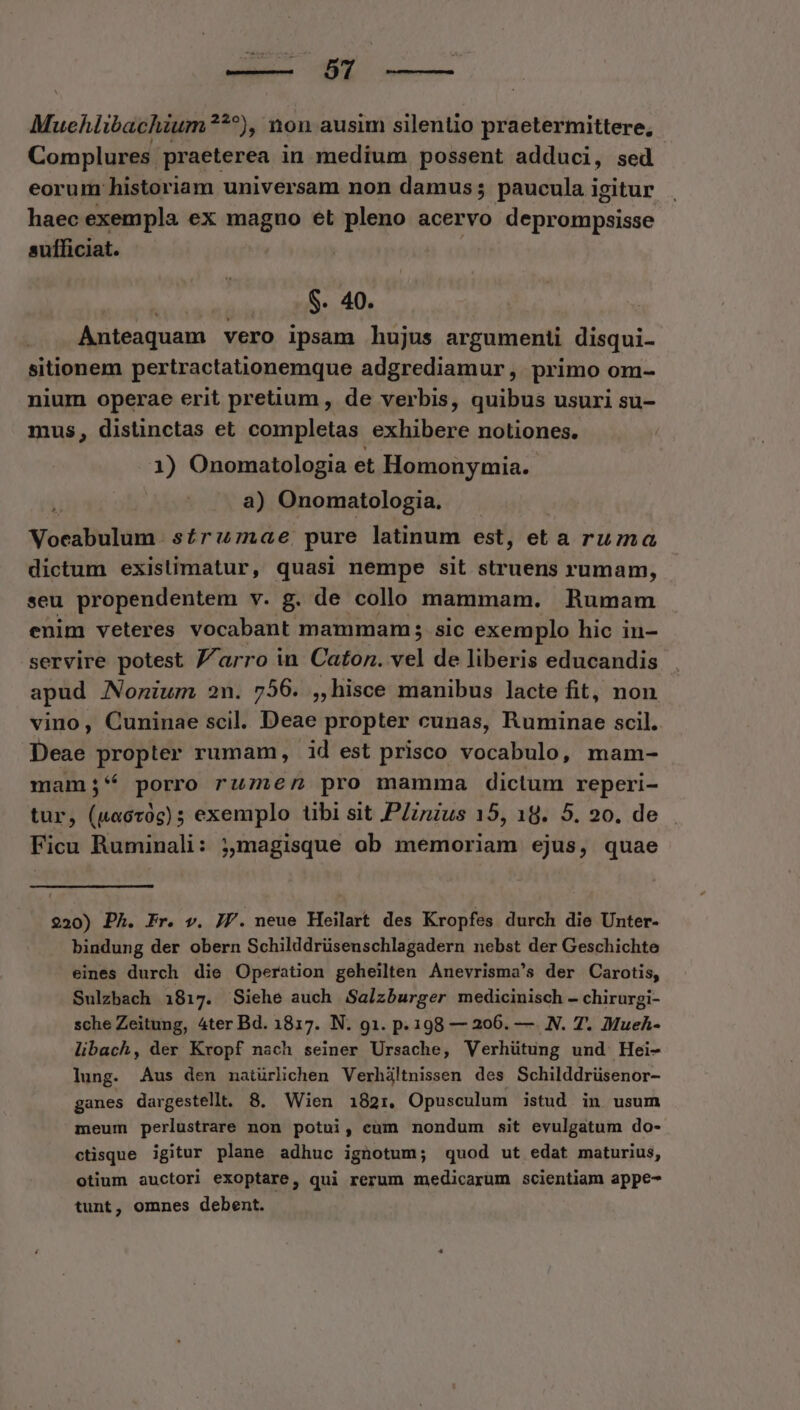 o Muehiibachium?*^), non ausim silentio praetermittere, Complures praeterea in medium possent adduci, sed eorum historiam universam non damus; paucula igitur haec exempla ex magno et pleno acervo dejictilii lese sufficiat. ban S. 40. Anteaquam vero ipsam hujus argumenti disqui- sitionem pertractationemque adgrediamur, primo om- nium operae erit pretium , de verbis, quibus usuri su- mus, distinctas et completas exhibere notiones. 1) Onomatologia et Homonymia. | a) Onomatologia. | Vocabulum. s£ru7nae, pure latinum est, eta ruma dictum existimatur, quasi nempe sit struens rumam, seu propendentem v. g. de collo mammam. Rumam enim veteres vocabant. mammam sic exemplo hic in- servire potest J/arro in Caton. vel de liberis educandis apud Nonium 2n. 756. ,, hisce manibus lacte fit, non vino, Cuninae scil. Deae propter cunas, Ruminae scil. bead propter rumam, id est prisco vocabulo, mam- mam;* porro rumen pro mamma dictum reperi- tur, (uacroc) 5 exemplo übi sit P/znzus 15, 18. 5. 20. de Ficu Ruminali: ;,magisque ob memoriam ejus, quae 220) Ph. Fr. v. J/. neue Heilart des Kropfes durch die Unter- bindung der obern Schilddrüsenschlagadern nebst der Geschichte eines durch die Operation geheilten Anevrisma's der Carotis, Sulzbach 1817. Siehe auch Salzburger medicinisch - chirurgi- sche Zeitung, 4ter Bd. 1817. N. g1. p.198 — 206. — N. 7. Mueh- libach, der Kropf nach seiner Ursache, Verhütung und Hei- lung. Aus den natürlichen Verhiltnissen des Schilddrüsenor- ganes dargestellt. 8. Wien 182r. Opusculum istud in usum meum perlustrare non potui, cum nondum sit evulgatum do- ctisque igitur plane adhuc ignotum; quod ut edat maturius, otium auctori exoptare, qui rerum medicarum scientiam appe- tunt, omnes debent.