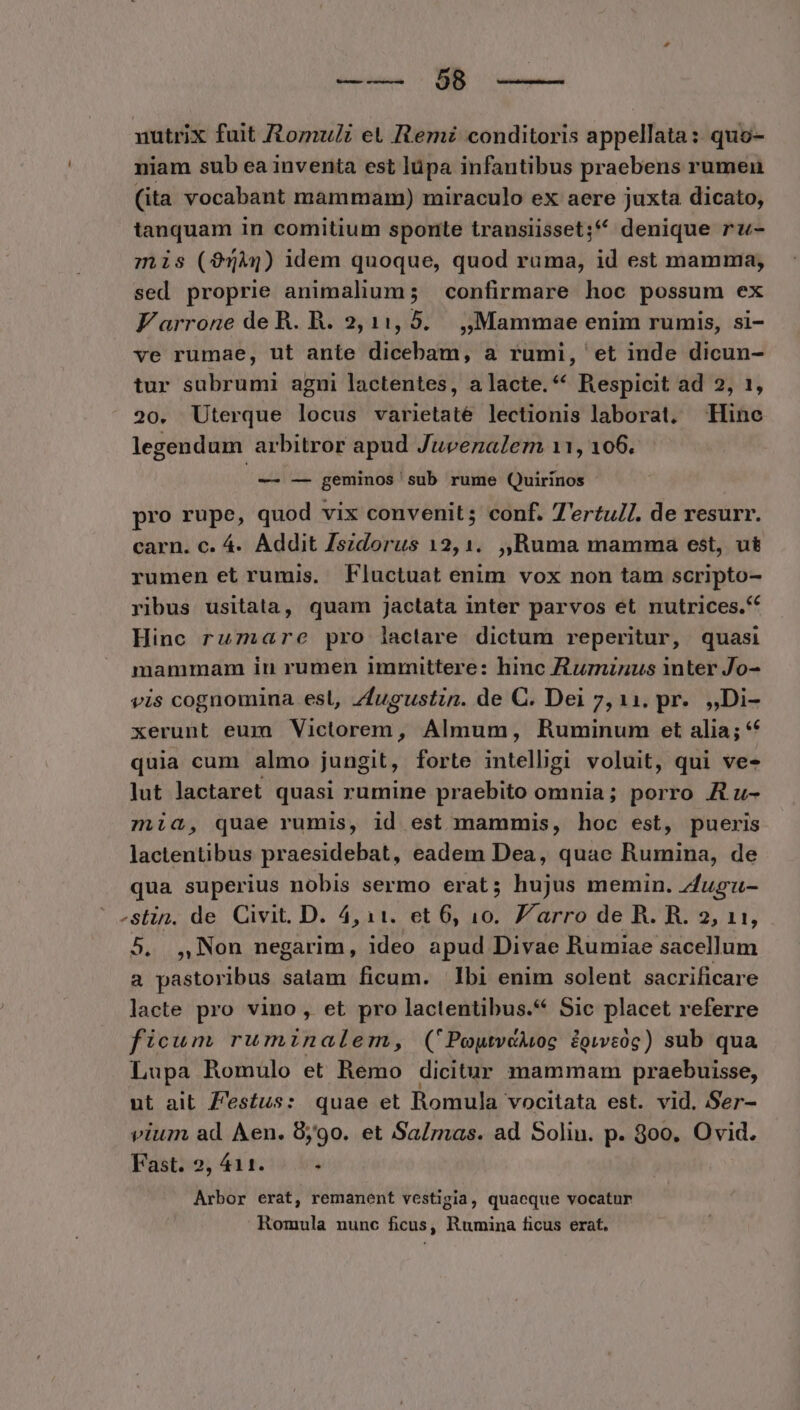 nutrix fuit /Aomu/i et Remi conditoris appellata: quo- niam sub ea inventa est lüpa infantibus praebens rumen (ita vocabant mammam) miraculo ex aere juxta dicato, tanquam in comitium sponte trausiisset; denique ru- mis (95344) idem quoque, quod ruma, id est mamma, sed proprie animalium; confirmare hoc possum ex Farrone deR. R. 2,11, 5. ,, Mammae enim rumis, si- ve rumae, ut ante dicebam, a rumi, et inde dicun- tur subrumi agni lactentes, a lacte.* Respicit ad 2, 1, 20. Uterque locus varietaté lectionis laborat, Hine legendum arbitror apud Jueenalem 11, 106. ^ aii; geminos sub rume Quirinos pro rupe, quod vix convenit; conf. T'ertul. de resurr. carn. c. 4. Addit Zszdorus 12,1. ,,Ruma mamma est, u& rumen et rumis. Fluctuat enim vox non tam scripto- ribus usitata, quam jactata inter parvos et nutrices.** Hinc ruzare pro lactare dictum reperitur, quasi mammam in rumen immittere: hinc Aturninus inter Jo- vis cognomina esl, Zfugustin. de C. Dei 7,11. pr. ,,Di- xerunt eum Victorem, Almum, Ruminum et alia; * quia cum almo jungit, forte intelligi voluit, qui ve- Jut lactaret quasi rumine praebito omnia; porro A u- mia, quae rumis, id est mammis, hoc est, pueris lactentibus praesidebat, eadem Dea, quae Rumina, de qua superius nobis sermo erat; hujus memin. zfugu- -stin. de Civit. D. 4,11. et 6, 10. J/'arro de R. R. 2, 11, 5. ,Non negarim, ideo apud Divae Rumiae sacellum a pastoribus satam ficum. Ibi enim solent sacrificare laete pro vino, et pro lactentibus.* Sic placet referre ficum ruminalem, ('PoytvdMog £giweóg) sub qua Lupa Romulo et Remo dicitur mammam praebuisse, ut ait. Z'estus: quae et Romula vocitata est. vid. Ser- vium ad. Aen. 8,90. et Salmas. ad Solin. p. 800. Ovid. Fast. 2, 411. à Arbor erat, remanent vestigia, quaeque vocatur Romula nunc ficus, Rumina ficus erat.