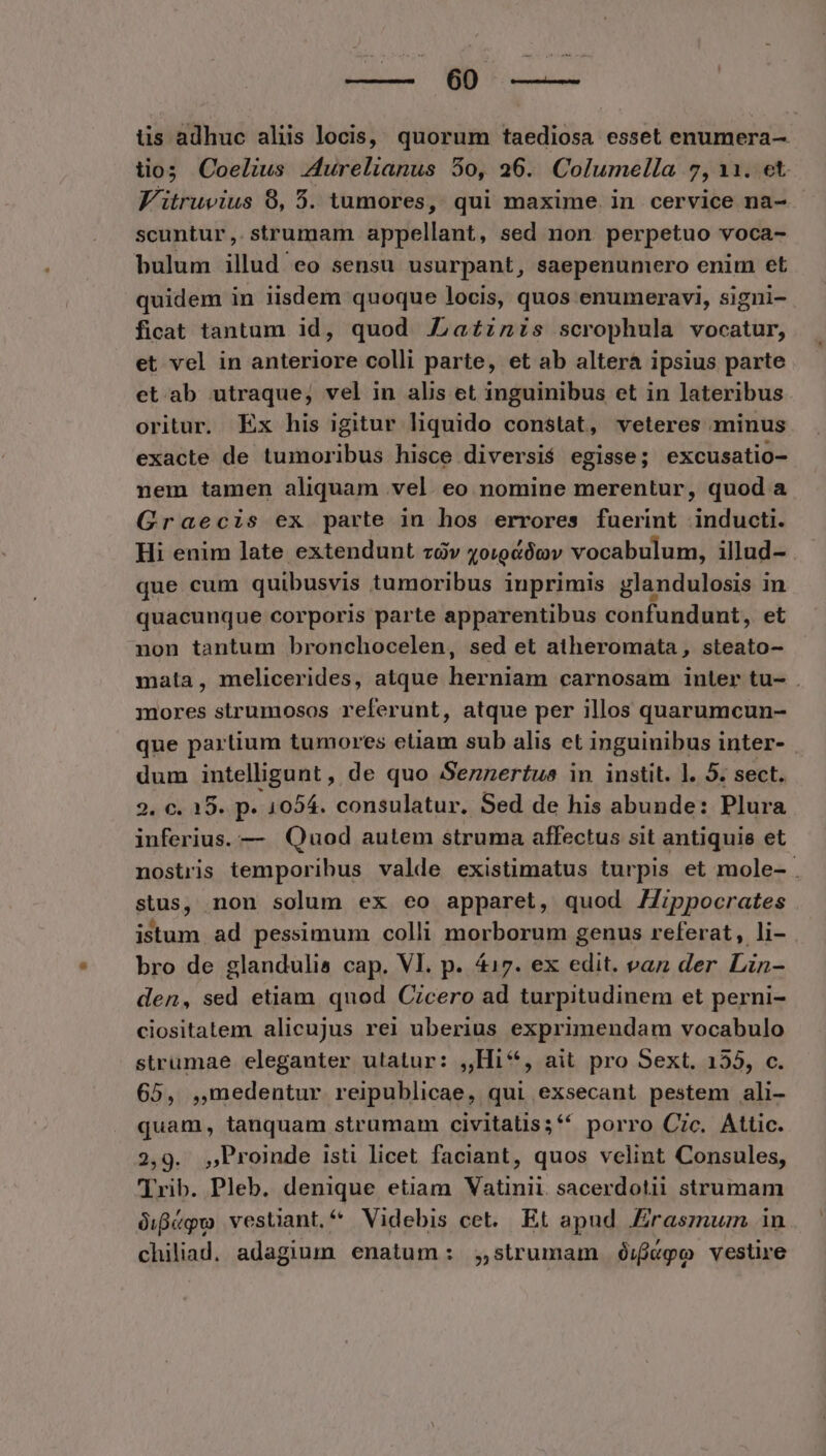 Ed ES RIA üs adhuc aliis locis, quorum taediosa esset enumera- tios Coelius Z4urelianus 50, 26. Columella 7, 11. et Vitruvius 8, 5. tumores, qui maxime. in cervice na- scuntur,.strumam appellant, sed non perpetuo voca- bulum illud eo sensu usurpant, saepenumero enim et quidem in iisdem quoque locis, quos enumeravi, signi- ficat tantum id, quod Za£zzis scrophula vocatur, et vel in anteriore colli parte, et ab alterá ipsius parte et ab utraque, vel in alis et inguinibus et in lateribus oritur. Ex his igitur liquido constat, veteres minus exacte de tumoribus hisce diversié egisse; excusatio- nem tamen aliquam vel. eo nomine merentur, quod a Graecis ex parte in hos errores fuerint inducti. Hi enim late extendunt zóv 4oigéóov vocabulum, illud- que cum quibusvis tumoribus inprimis glandulosis in quacunque corporis parte apparentibus confundunt, et non tantum bronchocelen, sed et atheromata , steato- mata, melicerides, atque herniam carnosam inter tu- . mores strumosos referunt, atque per illos quarumcun- que partium tumores etiam sub alis et inguinibus inter- dum intelligunt, de quo Sennertus in instit. l. 5. sect. 2. €. 15. p. 1054. consulatur. Sed de his abunde: Plura inferius. — Quod aulem struma affectus sit antiquie et nostris temporibus valde existimatus turpis et mole- . stus, non solum ex eo apparet, quod ZZippocrates istum ad pessimum colli morborum genus referat, li- bro de glandulis cap. VI. p. 417. ex edit. vaz der Lin- den, sed etiam quod Czcero ad turpitudinem et perni- ciositatem alicujus rei uberius exprimendam vocabulo strumae eleganter utatur: ,,Hi**, ait pro Sext. 155, c. 65, ,medentur reipublicae, qui exsecant pestem ali- quam, tanquam strumam civitatis;** porro Cic. Attic. 2,9. Proinde isti licet faciant, quos velint Consules, Trib. Pleb. denique etiam Vatinii sacerdotii strumam üigégo vestiant.^ Videbis cet. Et apud raszmum in chiliad. adagium enatum: ;,strumam ó$:/fj«po vestire