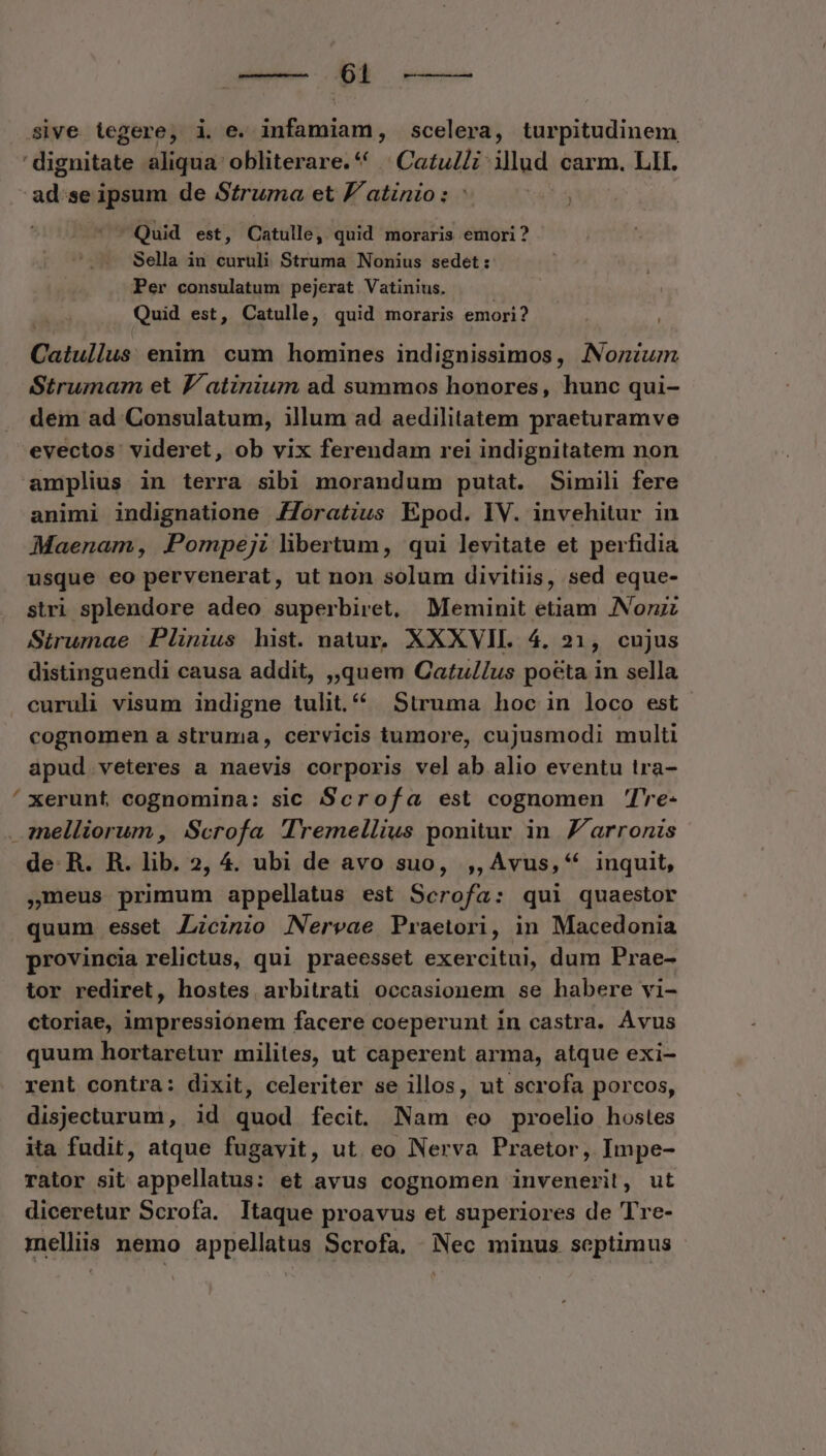— $4 -——— Sive tegere, i. e. infamiam, scelera, turpitudinem ' dignitate aliqua obliterare.** | Catulli: illud carm. LII. agen ipsum de Struma et F'atinio : : Quid est, Catulle, quid moraris emori ? Sella in curuli Struma Nonius sedet: Per consulatum pejerat Vatinius. Quid est, Catulle, quid moraris emori? Catullus enim cum homines indignissimos, Nonium Strumam et J/atinium ad summos honores, hunc qui- dem ad Consulatum, illum ad aedilitatem praeturamve evectos videret, ob vix ferendam rei indignitatem non amplius in terra sibi morandum putat. Simili fere animi indignatione /Joratius Epod. IV. invehitur in Maenam , Pompeji libertum, qui levitate et perfidia usque eo pervenerat, ut non solum divitiis, sed eque- stri splendore adeo superbiret, Meminit etiam JNonzz Strumae Plinius hist. natur. XXXVII. 4. 21, cujus distinguendi causa addit, ,,quem Catu//us po&ta in sella curuli visum indigne tulit.^ Struma hoc in loco est cognomen a struma, cervicis tumore, cujusmodi multi apud veteres a naevis corporis vel ab alio eventu tra- xerunt cognomina: sic Scrofa est cognomen Tre- mnelliorum , Scrofa Tremellius ponitur in Zarronis de R. R. lib. 2, 4. ubi de avo suo, ,,Avus,* inquit, meus primum appellatus est Scrofa: qui quaestor quum esset Zcinio Nervae Praetori, in Macedonia provincia relictus, qui praeesset exercitui, dum Prae- tor rediret, hostes arbitrati occasionem se habere vi- ctoriae, impressionem facere coeperunt in castra. Avus quum hortaretur milites, ut caperent arma, atque exi- rent contra: dixit, celeriter se illos, ut scrofa porcos, disjecturum, id quod fecit. Nam eo proelio hostes ita fudit, atque fugavit, ut eo Nerva Praetor, Impe- rator sit appellatus: et avus cognomen invenerit, ut diceretur Scrofa. Itaque proavus et superiores de Tre- mellis nemo appellatus Scrofa, Nec minus septimus