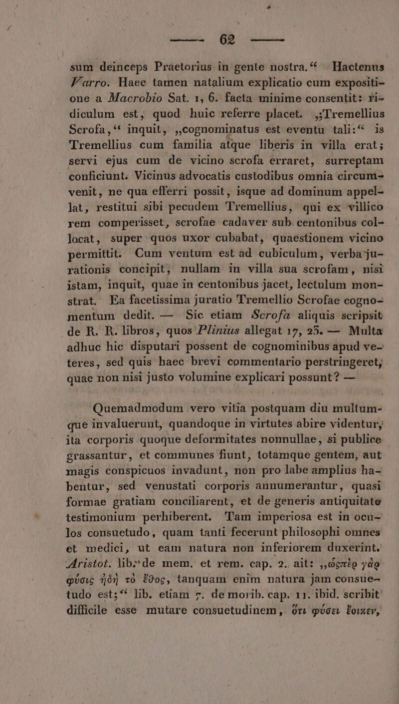 sum deinceps Praetorius in gente nostra. 4 . Hactenus Farro. Haec tamen natalium explicatio cum expositi- one a Macrobio Sat. 1, 6. facta minime consentit: ri- diculum est, quod huic referre placet. ,;Tremellius Scrofa,** inquit, ,,cognominatus est eventu tali:^ is Tremellius cum familia atque liberis in villa erat; servi ejus cum de vicino scrofa erraret, surreptam conficiunt. Vicinus advocatis custodibus omnia circuni- venit, ne qua efferri possit, isque ad dominum appel- lat, restitui sibi pecudem Tremellius, qui ex villico rem comperisset, scrofae cadaver sub. centonibus col- locat, super quos uxor cubabat, quaestionem vicino permittit. Cum ventum est ad cubiculum, verba ju- rationis concipit, nullam in villa sua scrofam, nisi istam, inquit, quae in centonibus jacet, lectulum mon- strat. Ea facetissima juratio Tremellio Scrofae cogno- mentum dedit. — Sic etiam Scrofa aliquis scripsit de R. R. libros, quos PZzzus allegat 17, 25. — Multa adhuc hic disputari possent de cognominibus apud ve- teres, sed quis haec brevi commentario perstringeret, quae non nisi justo volumine explicari possunt? — Quemadmodum vero vitia postquam diu multum- que invaluerunt, quandoque in virtutes abire videntur, ita corporis quoque deformitates nonnullae, si publice grassantur, et communes fiunt, totamque gentem, aut magis conspicuos invadunt, non pro labe amplius ha- bentur, sed venustati corporis annumerantur, quasi formae gratiam conciliarent, et de generis antiquitate testimonium perhiberent. 'l'am imperiosa est in ocu- los consuetudo, quam tanti fecerunt philosophi omnes et medici, ut eam natura non inferiorem duxerint. JAristot. libde mem. et rem. cap. 2. ait: ,,06zig ydo gvcic 505 10 f90oc, tanquam enim natura jam consue- tudo est;** lib. etiam 7. de morib. cap. 11. ibid. scribit: difficile esse mutare consuetudinem ,. 0v; gvos. foixtv,