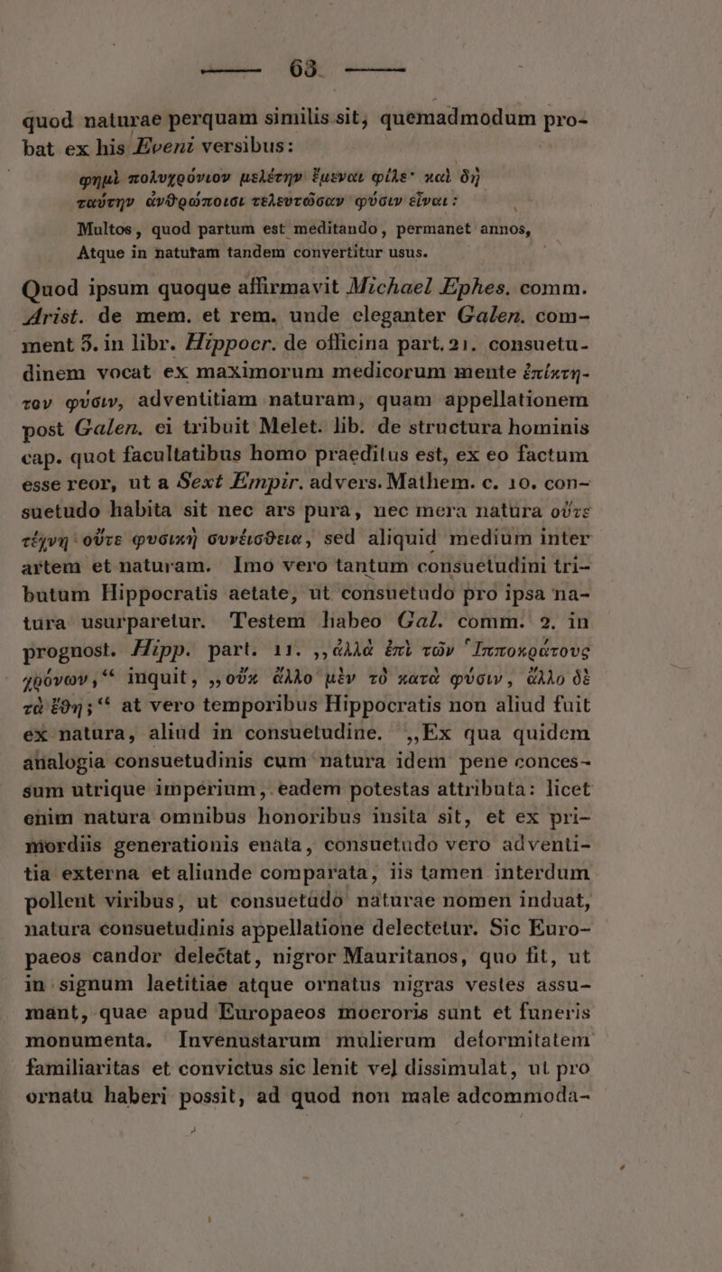 —— 038. ——— quod naturae perquam similis sit; quemadmodum pro- bat ex his Zvenz versibus: gui zoÀvgooviov usiétqv fusvot piis xol à va)tQv vOgomoiL ceAsvcOGuv qoi sivo: Multos, quod partum est meditando, permanet annos, Atque in natutam tandem convertitur usus. Quod ipsum quoque affirmavit Mzchae Ephes. comm. Zlrist. de mem. et rem. unde eleganter Galenz. com- ment 5. in libr. Hzppocr. de officina part.21. consuetu- dinem vocat ex maximorum medicorum mente £zíxzq- vov qvciv, adventitiam naturam, quam appellationem post Galen. ei tribuit Melet. lib. de structura hominis cap. quot facultatibus homo praeditus est, ex eo factum esse reor, ut a Sext Émpir. advers. Mathem. c. 10. con- suetudo habita sit nec ars pura, nec mera natüra oózz cigyvq oUrs quor GvrácOse, sed aliquid medium inter artem et naturam. Imo vero tantum consuetudini tri- butum Hippocratis aetate, ut consuetudo pro ipsa na- tura usurparetur. T'estem hnabeo Ga. comm. 2. in prognost. Mipp. part. 11. ,, Ad. &amp;c «dv  Inmoxgávove 4p0vov,* inquit, ,,oUx &amp;GAAo uiv z0 xard qUcw, GAÀo 06 zà £054; * at vero temporibus Hippocratis non aliud fuit ex natura, aliud in consuetudine. ,,Ex qua quidem anualogia consuetudinis cum natura idem pene conces- sum utrique impérium ,. eadem potestas attributa: licet enim natura omnibus honoribus insita sit, et ex pri- miordiis generationis enata, consuetudo vero adventi- tia externa et aliande comparata, iis tamen interdum pollent viribus, ut consuetüdo' naturae nomen induat, natura consuetudinis appellatione delectetur. Sic Euro- paeos candor delectat, nigror Mauritanos, quo fit, ut in.signum laetitiae atque ornatus nigras vestes assu- mant, quae apud Europaeos moeroris sunt et funeris monumenta. [Invenustarum mulierum deformitatem familiaritas et convictus sic lenit ve] dissimulat, ut pro ornatu haberi possit, ad quod non male adcommoda- z