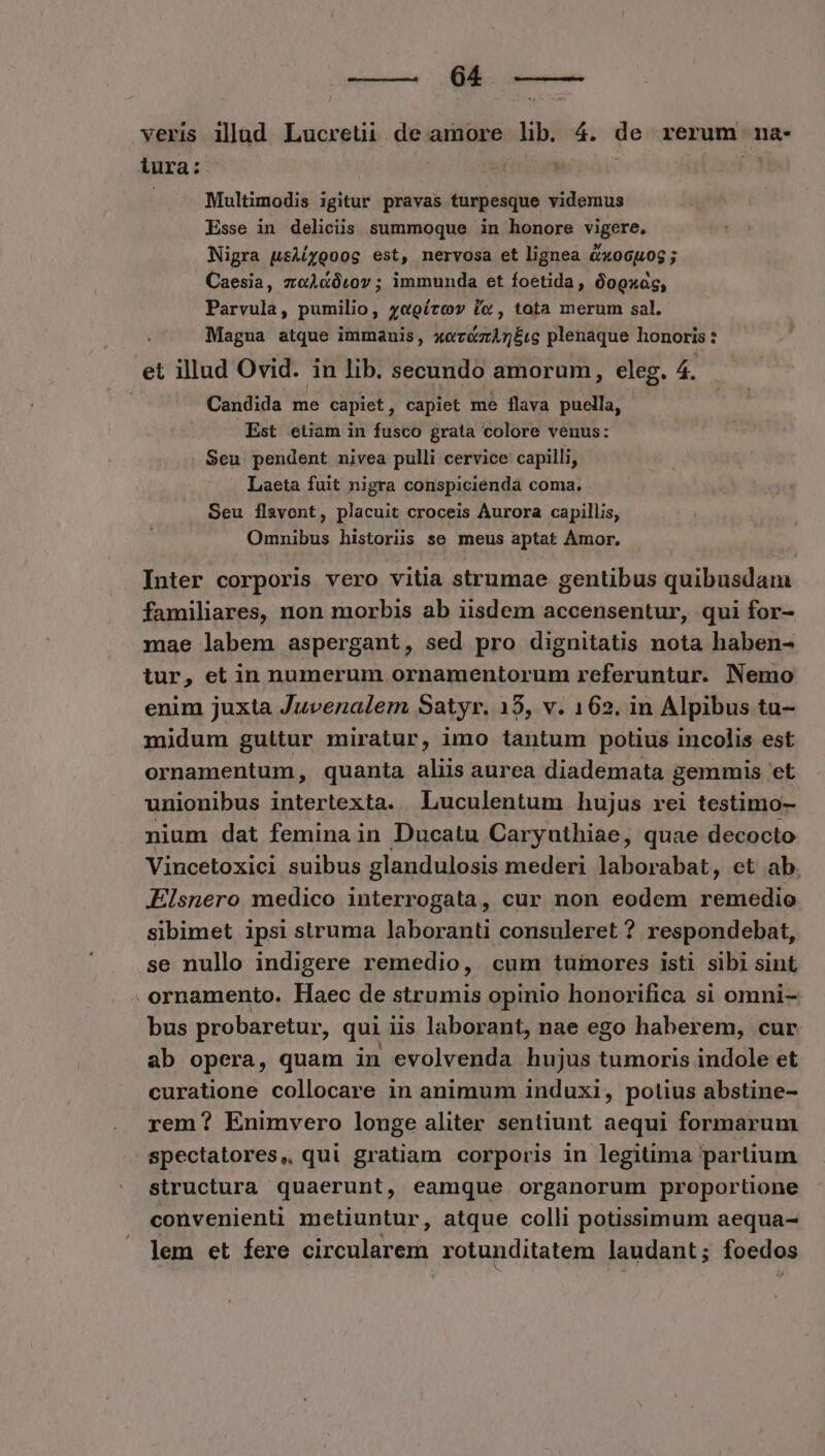 c ce / veris illad Lucretii de amore lib. 4. de rerum na- ura: | | . 2 Multimodis igitur pravas turpesque videmus Esse in delicüs summoque in honore vigere, Nigra usiíyooog est, nervosa et lignea &xocuog ; Caesia, zeieütov ; immunda et foetida, óogxag, Parvula, pumilio, y«oírcv ic, tota merum sal. Magna atque immanis, PT plenaque honoris : et illud Ovid. in lib. secundo amorum, eleg. 4. Candida me capiet, capiet me Íflava puella, Est etiam in fusco grata colore venus: Seu pendent nivea pulli cervice capilli, Laeta fuit nigra conspiciendà coma. Seu flavont, placuit croceis Aurora capillis, Omnibus historiis se meus aptat Amor. Inter corporis vero vitia strumae gentibus quibusdam familiares, non morbis ab iisdem accensentur, qui for- mae labem aspergant, sed pro dignitatis nota haben- tur, et in numerum ornamentorum referuntur. Nemo enim juxta Juvenalem Satyr. 15, v. 162. in Alpibus tu- midum gultur miratur, imo tantum potius incolis est ornamentum, quanta aliis aurea diademata gemmis et unionibus intertexta. Luculentum hujus rei testimo- nium dat femina in Ducatu Caryuthiae, quae decocto Vincetoxicl suibus glandulosis mederi laborabat, et ab. Elsnero medico interrogata, cur non eodem remedio sibimet ipsi struma laboranti consuleret ? respondebat, se nullo indigere remedio, cum tumores isti sibi sint ornamento. Haec de strumis opinio honorifica si omni- bus probaretur, qui iis laborant, nae ego haberem, cur ab opera, quam in evolvenda hujus tumoris indole et curatione collocare in animum induxi, potius abstine- rem? Enimvero longe aliter sentiunt aequi formarum spectatores, qui gratiam corporis in legitima partium structura quaerunt, eamque organorum proportione convenienti metiuntur, atque colli potissimum aequa- lem et fere circularem rotunditatem laudant; foedos