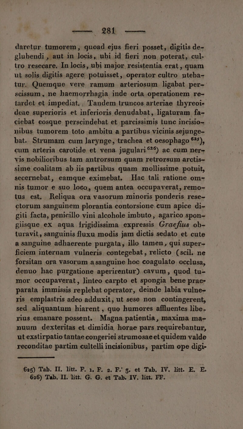 bd M. ves daretur tumorem, quoad ejus fieri posset, digitis de- glubendi, aut in locis, ubi id fieri non, poterat, cul- tro resecare, In locis, ubi major resistentia erat, quam ut solis digitis agere potuisset, operator cultro nteba- tur. Quemque vere ramum arteriosum. ligabat per-. scissum , ne haemorrhagia inde orta operationem re- lardet et impediat. , Tandem truncos arteriae thyreoi« deae superioris et inferioris denudabat, ligaturam fa- ciebat eosque perscindebat et parcissimis tunc incisio- nibus. tumorem toto ambitu a partibus vicinis sejunge- bat. Strumam cum larynge, trachea et oesophago $?*), cum arteria carotide et vena jugulari9?5) ac cum ner- vis nobilioribus tam antrorsum quam retrorsum arctis- sime coalitam ab iis partibus quam mollissime potuit, secernebat, eamque eximebat, Hac tali ratione om- nis tumor e suo loco, quem antea occupaverat, remo- tus est. Reliqua ora vasorum minoris ponderis rese- ctorum sanguinem plorantia contorsione cum apice di- git facta, penicillo vini alcohole imbuto, agarico spon- giisque ex aqua Íírigidissima expressis Graefius ob- turavit , sanguinis fluxu modis jam dictis sedato et cute asanguine adhaerente purgata, illo tamen, qui super- ficiem internam vulneris contegebat, relicto (scil. ne forsitan ora vasorum asanguine hoc coagulato occlusa, denuo hac purgatione aperirentur) cavum, quod tu- mor occupaverat, linteo carpto et spongia bene prae- parata immissis replebat operator, deinde labia vulne- ris emplastris adeo adduxit, ut sese non contingerent, sed aliquantum hiarent , quo humores affluentes libe. rius emanare possent. Magna patientia, maxima ma- nuum dexteritas et dimidia, horae pars requirebantur, ut exstirpatio tantae congeriei strumosaeet quidem valde reconditae partim cultelli incisionibus, partim ope digi- 625) Tab. IL. litt. F. 1, F. 2. F. 5. et Tab. IV. litt. E. E.