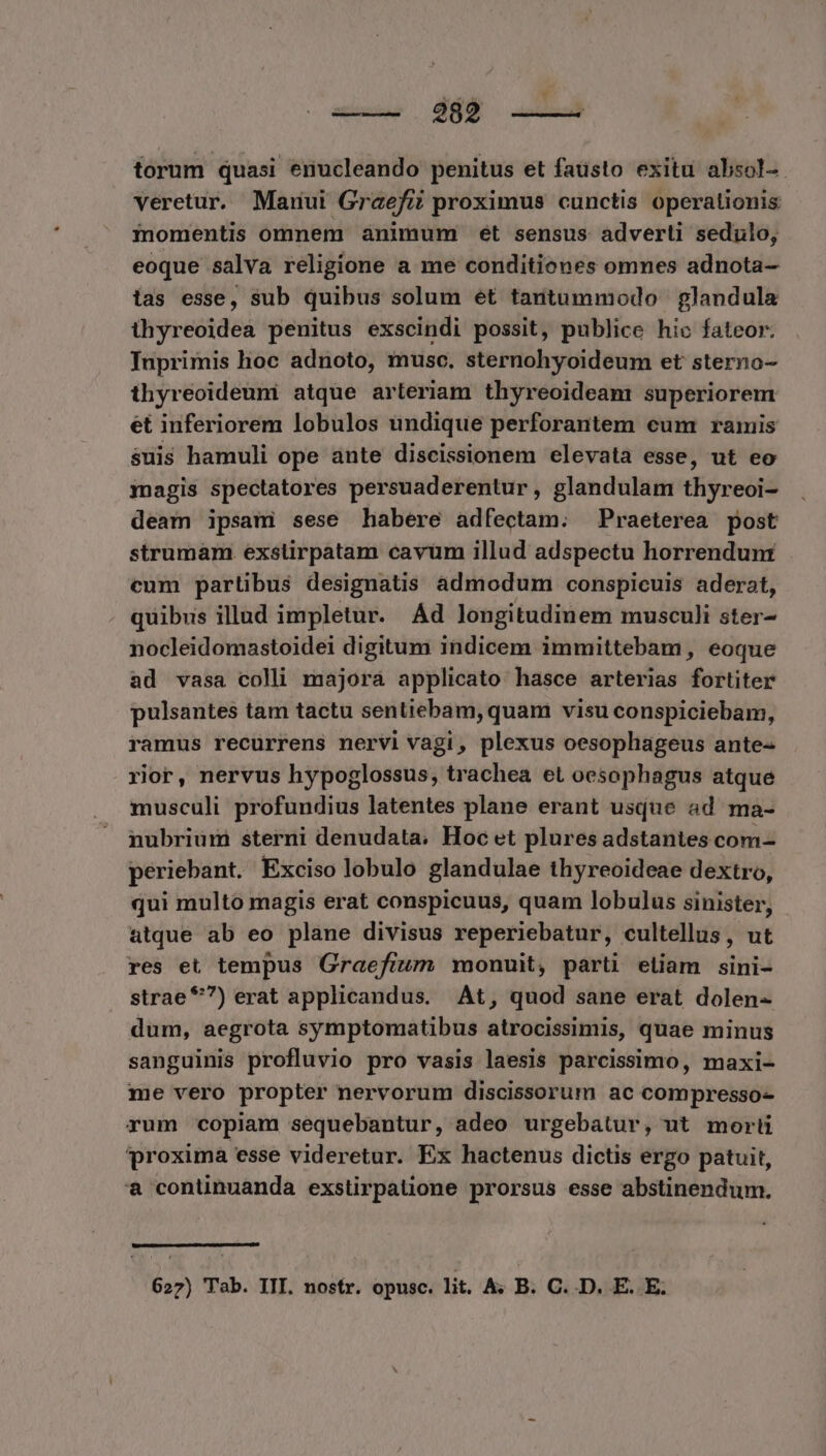 —— 882 —— torum quasi enucleando penitus et faüsto exitu absol-- veretur. Maunui Graefi proximus cunctis operationis inomentis omnem animum et sensus adverli sedulo, eoque salva religione a me conditiones omnes adnota- tas esse, sub quibus solum et tantummodo glandula thyreoidea penitus exscindi possit, publice hio fateor. Iuprimis hoc adnoto, musc. sternohyoideum et sterno- thyreoideum atque arteriam thyreoideam superiorem et inferiorem lobulos undique perforantem cum ramis $uis hamuli ope ante discissionem elevata esse, ut eo magis spectatores persuaderentur, glandulam thyreoi- deam ipsam sese habere adfectam. Praeterea post strumàm. exsüirpatam cavüm illud adspectu horrendunt cum partibus designatis admodum conspicuis aderat, quibus illud impletur. Ad longitudinem musculi ster- nocleidomastoidei digitum indicem immittebam, eoque ad vasa colli majorá applicato hasce arterias fortiter pulsantes tam tactu sentiebam, quam visu conspiciebam, ramus recurrens nervi vagi, plexus oesophageus ante- rior, nervus hypoglossus, trachea et oesophagus atque musculi profundius latentes plane erant usque ad ma- nubrium sterni denudata. Hoc et plures adstantes com- periebant. Exciso lobulo glandulae thyreoideae dextro, qui multo magis erat conspicuus, quam lobulus sinister, atque ab eo plane divisus reperiebatur, cultellus, ut res et tempus Graefium monuit, parti eliam sini- strae *7) erat applicandus. At, quod sane erat dolen- dum, aegrota symptomatibus atrocissimis, quae minus sanguinis profluvio pro vasis laesis parcissimo, maxi- me vero propter nervorum discissorum ac compresso- rum copiam sequebantur, adeo urgebatur, ut morti proxima esse videretur. Ex hactenus dictis ergo patuit, a continuanda exstirpatione prorsus esse abstinendum.