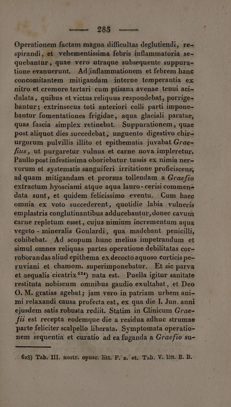 285 Operationem factam mágna difficultas deglutiendi, re- spirandi, et. vehementissima febris inflammatoria se- quebantur,. quae vero utraque subsequente suppura- tione evanuerunt. Ad(ínflammationem et febrem hanc concomitantem miligandam interne temperantia ex nitro et cremore tartari cum ptisana avenae tenui aci- dulata, quibus et victus reliquus respondebat, porrige- bàntur; extrinsecus toti anteriori colli parti impone- bantur fomentationes frigidae, aqua glaciali paratae, quas fascia simplex retinebat. Suppurationem, quae post aliquot dies suceedebat, unguento digestivo chir- urgorum pulvillis illito et epithematis juvabat Grae- fius , ut purgaretur vulnus et carne nova impleretur. Paullo post infestissima oboriebatur tussis ex nimia ner- vorum et systematis sanguiferi irritatione proficiscens; ad quam mitigandam et prorsus tollendam a Graefzo extractum hyosciami atque aqua lauro- cerisi commen- data. sunt, et quidem felicissimo eventu. Cum haec omnia ex voto succederent, quotidie labia vulneris emplasiris conglutinantibus adducebantur, donec cavum carne repletum esset , cujus nimium incrementum aqua vegeto - mineralis Goulardi, qua madebant. penicilli, cohibebat. Ad scopum hunc melius impetrandum et simul omnes reliquas partes operatione debilitatas cor- roborandas aliud epithema ex decoctó aquoso corticis pe- ruviani et chamom. superimponebatur. Et sic parva et aequalis cicatrix ?*) nata est. Puella igitur sanitate restituta nobiscum omnibus gaudio exultabat, et Deo O. M. gratias agebat; jam vero in patriam urbem ani- mi relaxandi causa profecta est, ex qua die I. Jun. anni ejusdem satis robusta rediit. Statim in Clinicum Grae- fit est recepta eodemque die a residua adhuc strumae paite feliciter scalpello liberata. Symptomata operatio- nem sequentia et curatio ad ea fuganda a Graefio su-