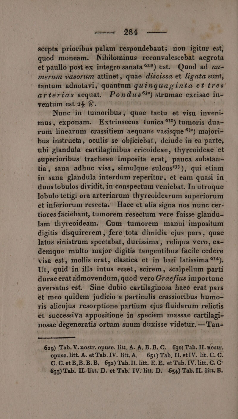 scepta prioribus piti respondebant; non igitur est, quod moneam. Nihilominus reconvalescebat aegrota et paullo post ex integro sanata $?^9?) est. Quod ad nu- merum, vasorum attinet, quae discissa et ligata sunt, tantum adnotavi, quantum quZnquaginta et tres' arterias aequat. Pondus9?)strumae excisae iu- ventum est 21 &amp;. | pri ! Nunc in tumoribus, quae tactu et visu inveni- mus, exponam. kExtrinsecus tunica 5?) tumoris dua- rum linearum crassitiem aequans vasisque 9?) majori- bus instructa, oculis se objiciebat, deinde in ea parte, ubi glandula cartilaginibus cricoideae, thyreoideae et superioribus tracheae imposita erat, pauca substan- tia, sana adhuc visa, simulque sulcus??), qui etiam in sana glandula interdum reperitur, et eam quasi in. duos lobulos dividit, in conspectum veniebat. In utroque lobulo tetigi ora arteriarum thyreoidearum superiorum et infériorum resecta. Haec et alia signa nos nunc cer- tiores faciebant, tumorem resectum vere fuisse glandu- lam thyreoideam. Cum tumorem manui impositum digitis disquirerem , fere tota dimidia ejus pars, quae latus sinistrum spectabat, durissima, reliqua vero, ea- demque multo major digitis Gtigentibus facile adié visa est, mollis erat, elastica et in basi latissima 9?4). Ut, quid in illa intus esset, scirem, scalpellum parti duraeeratadmovendum, quod vero Graefius importune aversatus est. Sine dubio cartilaginosa haec erat pars et meo quidem judicio a particulis crassioribus humo- ris alicujus resorptione partium ejus fluidarum relictis ét successiVa appositione in speciem massae cartilagi- nosae degeneratis ortum suum duxisse videtur. — Tan- A niica s Vota 629) Tab. V.nostr. opusc. litt. A. A. B. B. C. 650) Tab. IT. nostr. opusc. litt. A. et Tab. IV. litt. A. — 651) Tab, II. etIV. lit. C. C. C.C.etB,B.B.B. 652) Tab.II. litt. E. E. et Tab. IV. litt. C. C