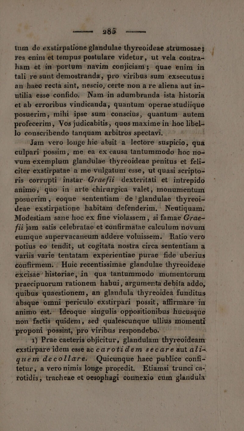 tum de exstirpalione glandulae thyreoideae strumosae; res enim et tempus postulare videtur, ut vela contra- ham et in; portum navim conjiciani; quae enim in tali re sunt demostranda, pro viribus sum exsecutus: an haec recta sint, nescio, certe non a re aliena aut in- utilia esse confido; Nam. in adumbranda ista historia et ab erroribus vindicanda, quantum operae studiique posuerim, mihi ipse sum. consciüs, quantum autem profecerim, Vos judicabitis, quos maxime in loc libel- lo conscribendo tanquam arbitros spectavi. FE Jam vero louge hie absit a lectore suspicio, qua culpari possim, me ea ex causa tantummodo hoc no- vum exemplum glandüul&amp;e thyreoideae penitus et feli- citer exstirpatae a me vulgatum esse, ut quasi scripto- ris corrupti ' instar. Graefi? dexteritati et. intrepido animo, quo in arte chirurgica valet, monumentum posuerim , eoque sententiam de !glandulae thyreoi- deae exstirpatione habitam defenderim,' Neutiquam. Modestiam sane hoc ex fine violassem , si famae Grae- fii jam satis celebratae et confirmatae n novum eumque supervacaneum addere voluissem. Ratio vero potius eo tendit, ut cogitata nostra circa sententiam a variis varie tentatam experientiae purae fide uberius confirmem. : Huic recentissimáe glandulae thyreoideae excisáe: historiae, in qua tantummodo momentorum praecipuorum Kationet habui, argumenta debita addo, quibus quaestionem, an glandula thyreoidea funditus absque omni periculo exsürpari possit, affirmare in animo est. Ideoque singulis oppositionibus hucusque non factis quidem, sed qualescunque ullius momenti proponi possint, pro viribus respondebo. | 1) Prae caeteris objicitur, glandulam thyreoideam exstirpare idem esse ac carotzdezm secareaut ali- quem decollare. Quicunque haec publice confi- tetur, a vero nimis longe procedit. Etiamsi trunci ca- FPotidis, tracheae et oesophagi- connexio cum glaüdula