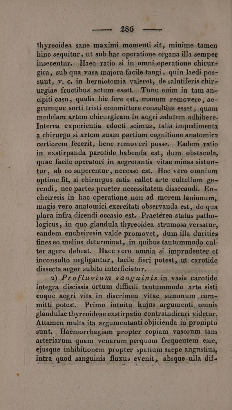 ihyreoidea sane maximi momenti sit, minime tamen hinc sequitur, ut sub hac operatione organa illa semper insecentur. llaeo ratio si in omni-operatione chirur- gica, sub qua vasa majora facile tangi, quin laedi pos- sunt, v, c. in herniotomia valeret, de salutiferis chir- urgiae fructibus actum: esset... 'Tunc enim in tam an- cipiti casu, qualis hic fere est, manum removere , ae- grumque sorti tristi committere consultius esset, quan medelam artem chirurgicam in aegri salutem adhibere. Interea experientia edocti. scimus, talia impedimenta a chirurgo si artem suam partium cognitione anatomica certiorem fecerit, bene removeri posse. Eadem ratio in exstirpanda parotide habenda est, dum. obstacula, quae facile operatori in aegrotantis vitae minas sistun- tur, ab eo superentur , necesse est.. Hoc vero omnium optime fit, si chirurgus satis callet arte cultellum .ge- rendi, nec partes praeter necessitatem dissecandi. En- cheiresis in hac operatione. non ad morem lanionum,. magis vero anatomici exercitati observanda est, de qua plura infra dicendi occasio est. . Praeterea status patho- logicus, in quo glandula thyreoidea strumosa versatur, eandem encheiresin valde promovet, dum illa durities fines eo melius determinat, in quibus tantummodo cul- ter agere debeat. Haec vero omnia si imprudenter et inconsulto negligantur, Íacile fieri gpotetiagi ut carotide dissecta aeger subito interficiatur.  ....138) Profluvium sanguinis in vasis E tide integra discissis ortum difficili tantummodo arte sisti eoque aegri vita in discrimen vitae summum ,com- mitti potest. | Primo intuitu. hujus, argumenti, omnis glandulae thyreoideae exstirpatio. contraindicari videtur. Attamen multa ita argumentanti objicienda in promptu sunt. . Haemorrhagiam propter copiam vasorum iam arteriarum quam venarum perquam frequentem. esse, ejusque inhibitionem propter spatium saepe angustius, intra quod sanguinis fluxus evenit, absque.ulla dif-