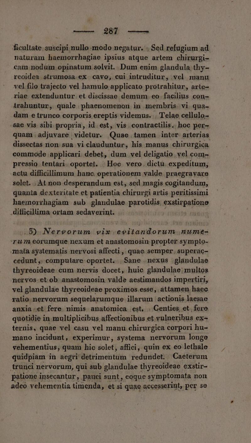 ficultate. suscipi nullo modo negatur. - Sed refugium ad naturam haemorrhagiae ipsius atque artem chirurgi- cam nodum. opinatum. solvit. Dum enim glandula thy- reoidea strumosa.ex cavo; cui intruditur, vel manu vel filo trajecto vel hamulo applicato protrahitur, arte- riae extenduntur et discissae demum. eo facilius con- irahuntur, quale .phaenomenon in membris. vi qua- dam e trunco corporis ereptis videmus. . Telae cellulo- sae vis. sibi propria, id. est, vis . contractilis. hoc per- quam, adjuvare videtur. Quae tamen inter arterias dissectas non. sua vi clauduntur, his manus chirurgica commode applicari debet, dum. vel deligatio . vel com- pressio tentari. oportet. Hoc vero. dictu. expeditum, -actu difficillimum hanc. operationem valde. praegravare solet. | Át non desperandum est, sed magis cogitandum, quanta dexteritate et patientia chirurgi artis peritissimi haemorrhagiam sub glandulae parotidis exstirpatione difficillima ortam sedaverint. .8) Nervorum vix evitandorum nume- T1 eorumque nexum et anastomosin propter sympto- mata systematis nervosi affecti, quae semper. superac- cedunt ,: computare oportet. Sane nexus glandulae thyreoideae cum nervis docet, huic glandulae:; multos nervos-et ob anastomosin. valde aestimandos impertiri, vel glandulae thyreoideae proximos.esse, áttamen. haec ratio nervorum sequelarumque illarum | actionis laesae anxia:et fere nimis anatomica est, . Centies, et. fere quotidie in multiplicibus affectionibus et vulneribus ex- ternis, quae vel casu vel manu chirurgica corpori hu- mano incidunt, experimur, systema nervorum longe vehementius, quam hic solet, affici, quin ex eo lethale quidpiam in aegri Mtlimelititin redundet. Caeterum trunci nervorum, qui sub glandulae thyreoideae exstir- patione insecantur, pauci sunt, eoque symptomata non adeo vehementia timenda, et si quae : accesserint, per se /