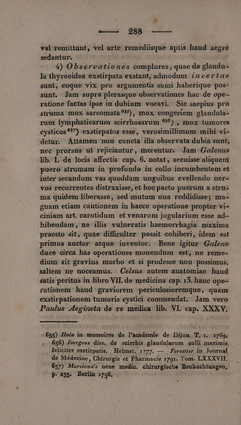 vel remittunt, vel arte remediisque aptis haud: aegré sedantur. : | 4) Observationes complures, quae de glandu- là thyreoidea exstirpata exstant; admodum znzcertae sunt, eoque viX pro argumentis sumi haberique pos- sunt. Jam supra plerasque observationes hac de ope- ratione factas ipse in dubium vocavi. Sic saepius pró struma rnox sarcomata 55), mox congeriem glandula- rum lymphaticarum scirrhosarum $79) , mox tumores cysticos 9?7) exstirpátos esse, verosimillimum mihi vi- detur. Attamen mon cuncta illa observata dubia sunt, nec profsüs ut rejiciantur, merentur. Jam Galenus lib. I. de locis affectis cap. 6. notat, secuisse aliqueri puero strumam in profundo in collo incumbentem et inter secandum vas quoddam unguibus evellendo ner- vos recurrentes distraxisse, et hoc pacto puerum a stru- ina quidem liberasse, sed mutum una reddidisse; ma- gnam etiam cautionem in hacce operatione propter vi- ciniam art, carotidum et venarum jugularium esse ad- hibendam, ne illis vulneratis haemorrhagia maxima praesto sit, quae difficulter possit cohiberi, idem est primus auctor atque inventor. Bene igitur Galeno duce circa hàs operationes monendum est, ne reme- dium sit gravius morbo et si prodesse non possimus, saltem ne noceamus. | Ce/sus autem anatomiae haud $atis peritus in libro VII. de medicina cap. 15. hanc ope- rationem haud graviorem periculosioremque, quam éxstirpationem tumoris cystici commendat, Jam vero Paulus .4égineta de re medica lib. VI. cap. XXXV. ^ 655) -Hoin in. memoires de l'academie de Dijon. T, 1. 1769. 636) Joergens diss. de scirrhis glandularum colli maximis, feliciter exstirpatis. Helmst. 1777. — Forestier in Journal de Médecine, Chirurgie et Pharmacie 1791. Tom. LXXXVII. — 657) Müriinnots neue medic, UT Beobachtungen, ' -»P*235. Berlin 1796. |. LÀ