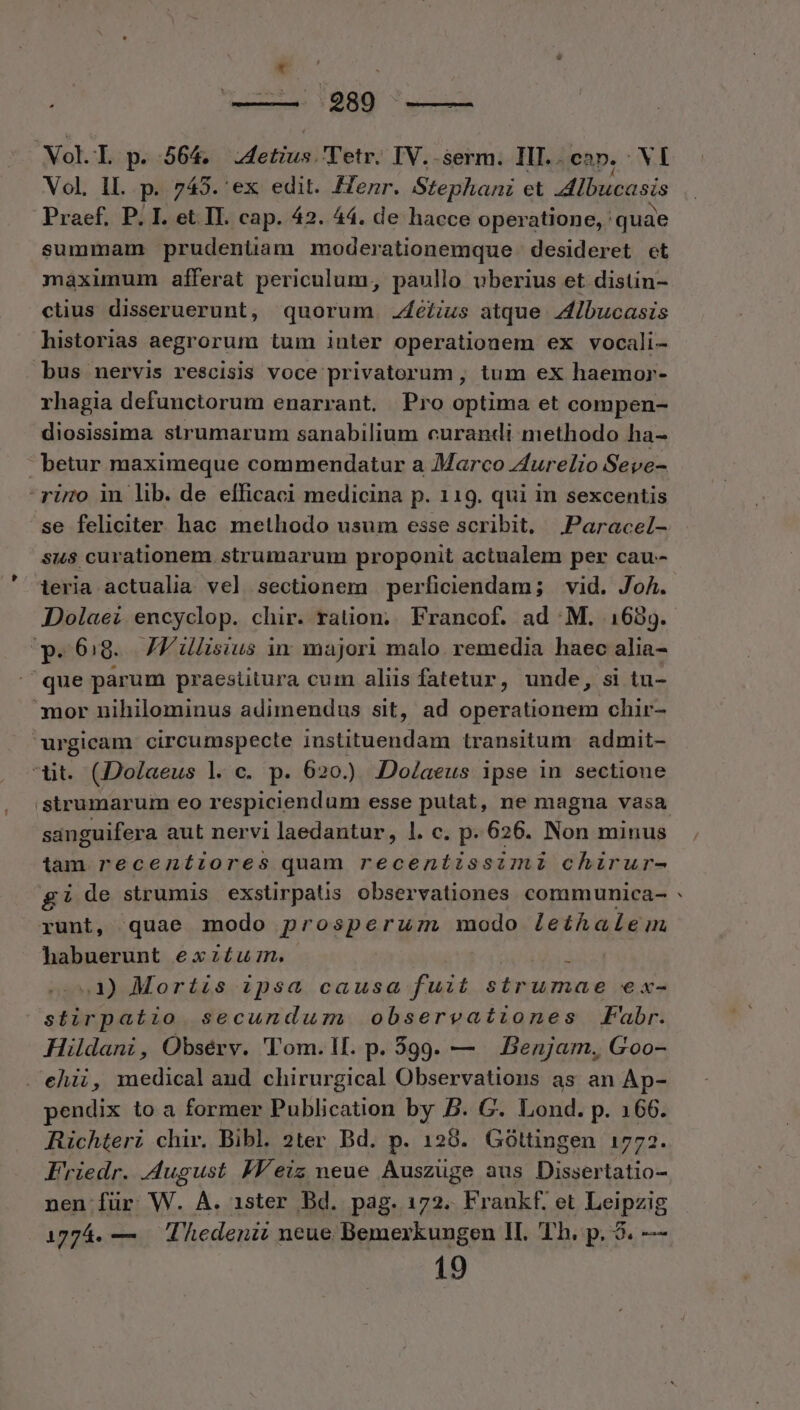 289 —— Vol. T. p. 564. IAetina) Tetr. IV..serm. IlI..cap, VI Vol. IL. p. 743. ex edit. Henr. Stephani et lbucasis Praef. P. I. et II. cap. 42. 44. de hacce operatione, quae summam prudenüam moderationemque desideret ct maxüumum afferat periculum, paullo uberius et distin- clius disseruerunt, quorum .4éfius atque Ibucasis historias aegrorum tum iuter operationem ex vocali- bus nervis rescisis voce privatorum, tum ex haemor- rhagia defunctorum enarrant. Pro optima et compen- diosissima strumarum sanabilium curandi methodo ha- betur maximeque commendatur a Marco Aurelio Seve- riro in lib. de efficaci medicina p. 119. qui in sexcentis se feliciter hac methodo usum esse scribit, Paracel- sus curationem strumarum proponit actualem per cau- ieria actualia vel sectionem perficiendam; vid. JoA. Dolaez encyclop. chir. ration; Francof. ad M. 1639. p.69. JV lisius in majori malo. remedia haec alia- 'que parum praestitura cum aliis fatetur, unde, si tu- mor nihilominus adimendus sit, ad operationem chir- urgicam circumspecte instituendam transitum. admit- (Dolaeus l. c. p. 620.) Do/aeus ipse in sectione sanguifera aut nervi laedantur, l. c. p. 626. Non minus tam recentiores quam recentissimi chirur- gi de strumis exstirpatis observationes communica- runt, quae modo prosperum modo Leíhaleim habuerunt exzí£um. 3 1) Mortis ipsa causa fuit strumae ex- stirpatio secundum observationes Fabr. Hildani, Obsérv. 'l'om.l. p. 599. — Benjam., Goo- ehii, medical aud chirurgical Observations as an Ap- pendix to a former Publication by B. G. Lond. p. 166. Richteri chir. Bibl. 2ter Bd. p. 128. Góttüngen 1772. Friedr. August IHY'eiz neue Auszüge aus Dissertatio- nen für W. A. 1ister Bd. pag. 172. Frankf. et Leipzig 19 P4