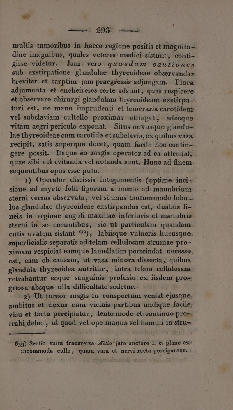 € mulus: tumoribus. in hacce regione positis et magnitu- dine insignibus, quales veleres: medici sistunt, conti- gisse videtur. Jani; vero quasdam cautiones sub. exstirpatione glandulae. thyreoideae. observandas breviter et carptim jam praegressis adjungam. | Plura. adjumenta et encheireses certe adsunt, quas respicere et observare chirurgi glandulam thyreoideam: exstirpa- turi est, ne manu imprudenü et temeraria carotidem: vel subclaviam cultelo proximas attingat, adeoque vitam aegri periculo exponat. Situs nexusque glandu- lae thyreoideae cum carotide et subclavia, ex quibus vasa recipit, satis superque docet, quam facile hoc contin- . gere possit. ltaque eo magis operator ad ea attendat, quae sibi vel evitanda vel notanda sunt, Hunc ad finem: sequentibus opus esse puto. 1) Operator discissis integumentis (optime: inci-: sione ad myrti folii figuram a. mento ad: manubrium sterni versus observata, vel si unus tantummodo lobu- lus glandulae thyreoideae exstirpandus est, duabus li- neis in regione anguli maxillae inferioris et manubrii sterni in se- coeuntibus, sic ut particulam quandam . culis ovalem sistant 99), labiisque vulneris hucusque: superficialis separatis ad.telam cellulosam strzumae pro- ximam respiciat eamque lamellatim perscindat necesse. est, eàm ob. causam, ut vasa minora dissecta, quibus glandula thyreoidea nutritur, . intra telam. cellulosam retrahantur eoque sanguinis profusio ex iisdem pro- gressa absque ulla difficultate sedetur.: 2) Ut tumor magis in hoi pv daten veniat ejusque. ambitus et :.nexus cum. vicinis partibus undique facile; visu et tactu percipiatur, lento.modo et. continuo pro-. trahi debet, id quod vel ope manus vel hamuli in stru- 629) Sectio enim trausversa-.42/o' jam auctore l. c. plane est: incommoda collo, quum. vasa et nervi recta porrigantur. : e