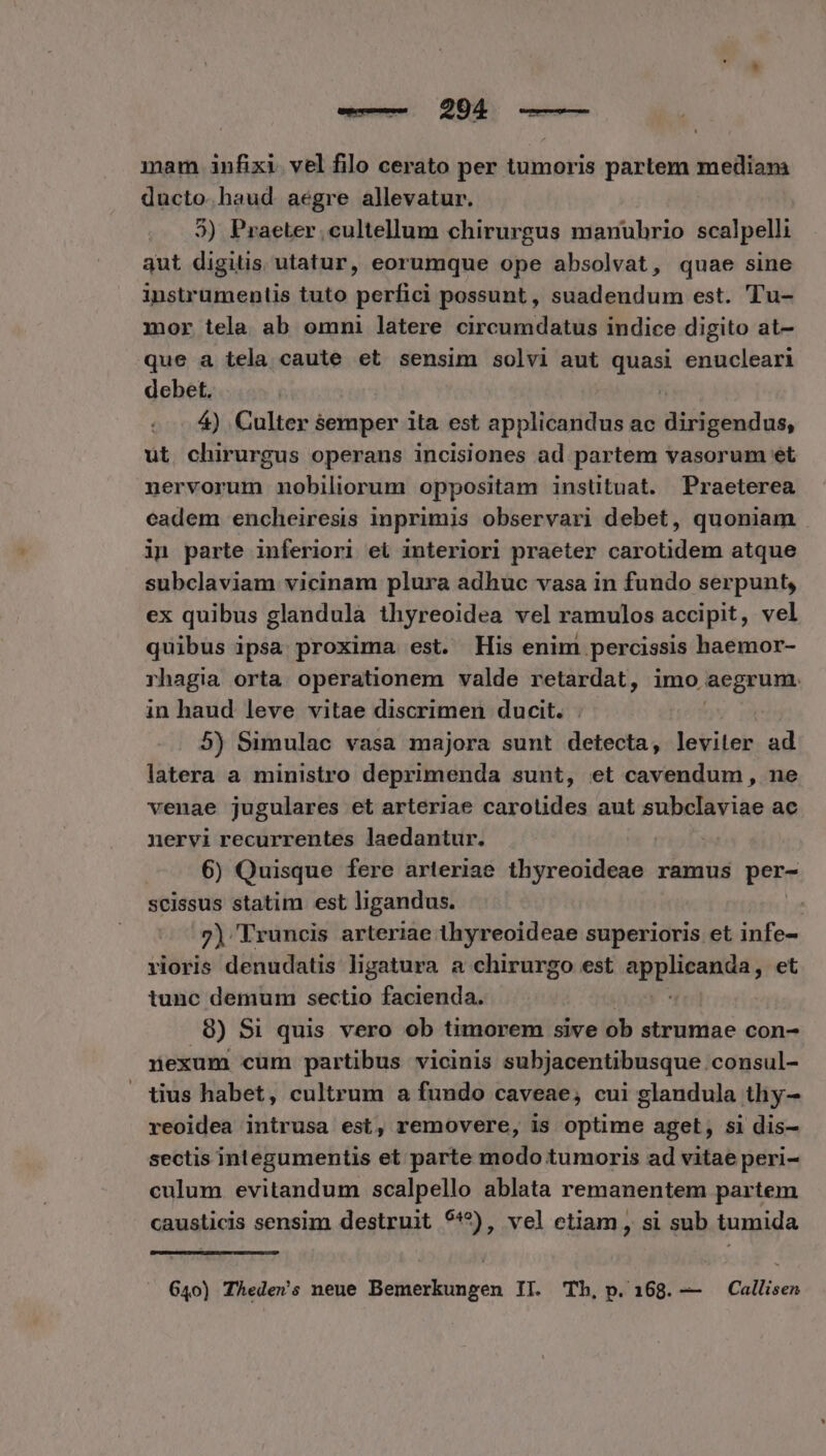 euo QUEES dde mam infixi. vel filo cerato per tumoris partem mediana ducto. haud. aegre allevatur. 3) Praeter ,cultellum chirurgus manubrio scalpelli qut digitis utatur, eorumque ope absolvat, quae sine instrumentis tuto perfici possunt, suadendum est. 'Tu- mor tela ab omni latere circumdatus indice digito at- que a tela caute et sensim solvi aut quasi enucleari debet. | 4) Culter semper ita est applicandus ac Mlbshdüe. ut chirurgus operans incisiones ad partem vasorum et nervorum nobiliorum oppositam insütuat. Praeterea eadem encheiresis inprimis observari debet, quoniam . in parte inferiori ei interiori praeter carotidem atque subclaviam vicinam plura adhuc vasa in fundo serpunt, ex quibus glandula thyreoidea vel ramulos accipit, vel quibus ipsa proxima est. His enim. percissis haemor- rhagia orta operationem valde retardat, imo aegrum. in haud leve vitae discrimen ducit. . 5) Simulac vasa majora sunt detecta, leviter ad latera a ministro deprimenda sunt, et cavendum, ne venae jugulares et arteriae carotides aut subclaviae ac nervi recurrentes laedantur. 6) Quisque fere arteriae thyreoideae ramus per- scissus statim est ligandus. 2) Truncis arteriae thyreoideae superioris et infe- rioris denudatis ligatura a chirurgo est ho PM et tunc demum sectio facienda. 8) Si quis vero ob timorem sive ob strumae con- nexum cum partibus vicinis subjacentibusque consul- tius habet, cultrum a fundo caveae, cui glandula thy- reoidea intrusa est, removere, is optime aget, si dis- sectis integumentis et parte modo tumoris ad vitae peri- culum evitandum scalpello ablata remanentem partem causticis sensim destruit 9^), vel etiam , si sub tumida