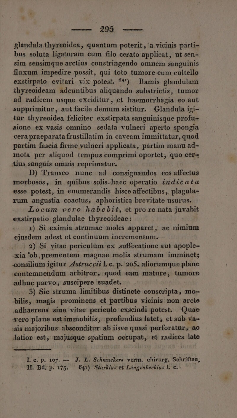 —— 296 glandula thyreoidea, quantum poterit, a vicinis parti- bus soluta ligaturam cum filo cerato applicat, ut sen- sim sensimque arctius constringendo omnem sanguinis fluxum impedire possit, qui toto tumore cum cultello exstirpato evitari vix potest. $' Ramis glandulam ihyreoideam adeuntibus aliquando substrictis, tumor ad radicem usque exciditur, et haemorrhagia eo aut supprimitur, aut facile demum sistitur. Glandula igi- tur thyreoidea feliciter exstirpata sanguinisque profu- sione ex vasis omnino sedata vulneri aperto spongia cera praeparata frustillatim in caveam immittatur, quod partim fascia firme vulneri applicata, pàrtim manu ad- mota per aliquod tempus comprimi oportet, quo cer- iius sanguis omnis reprimatur. D) Transeo nunc ad consignandos eos nífociud morbosos, in quibus solis.haec operatio zz dzca£a esse potest, in enumerandis hisce affectibus, plagula- rum angustia coactus, aphoristica brevitate usurus.: Locum vero habebit, et pro re nata juvabit exstirpatio glandulae thyreoideae: 1) Si eximia strumae moles apparct, ac nimium ejusdem adest et continuum incrementum. . 2) Si vitae periculum ex suffocatione aut apople- xia 'ob,prementem magnae molis strumam imminet; consilium igitur Jsíruccz l.c. p. 205. aliorumque plane contemnendum arbitror, quod eam mature, iumore adhuc parvo, suscipere suadet. | 5) Sic struma limitibus distincte conscripta, mo- bilis, magis prominens et partibus vicinis non arcte adhaerens sine vitae periculo exscindi potest. Quae vero plane est immobilis, profundius latet, et sub va- :sis majoribus: absconditur ab iisve quasi perforatur, ac latior est, majusque spatium occupat, et radices late me $ (CELILILIDERG —oemmsmcmemccccwE 1 c. p. 107. — J. 0. Neh ntuckeré verm, chirurg. Schriften,