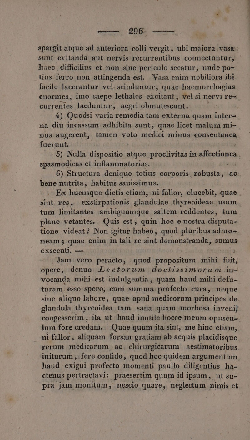 haec difficilius et non sine periculo secatur, unde po- iius ferro non attingenda est. Vasa enim nobiliora ibi. currentes laeduntur, aegri cb ridteestapate 4) Quodsi varia remedia tam externa quam inter- na diu incassum adhibita sunt, quae licet malum mi- nus augerent, tamen voto medici minus consentanea fuerunt. spasmodicas et inflammatorias. | 6) Structura denique totius corporis, robusta, ac bene nutrita, habitus sanissimus. , Ex hucusque dictis etiam, ni fallor, elucebit, quae tum limitantes ambiguumque saltem reddentes, tum plane vetantes. Quis est, quin hoc e nostra disputa- üione videat? Non igitur habeo, quod pluribus admo- neam; quae enim in tali re sint demonstranda, sumus exseculi. — ] Jam vero peracto, quod propositum mihi. fuit, opere, denuo .Lectorum doctissimorum in- vocanda miühi est indulgentia, quam haud mihi defu- turam. esse spero, cum summa. profecto cura, neque sine aliquo labore, quae apud medicorum principes de slandula thyreoidea tam sana quam morbosa inveni; ]um fore credam... Quae quum ita sint, me hinc etiam, ni fallor, aliquam forsan gratiam ab aequis placidisque yerum medicarum ac. chirurgicarum aestimatoribus initurum , fere confido, quod hoc quidem argumentum haud exigui profecto momenti paullo diligentius ha- ctenus pertractavi: praesertim quum 1d ipsum, ut su- pra jam monitum, nescio quare, neglectum nimis et T