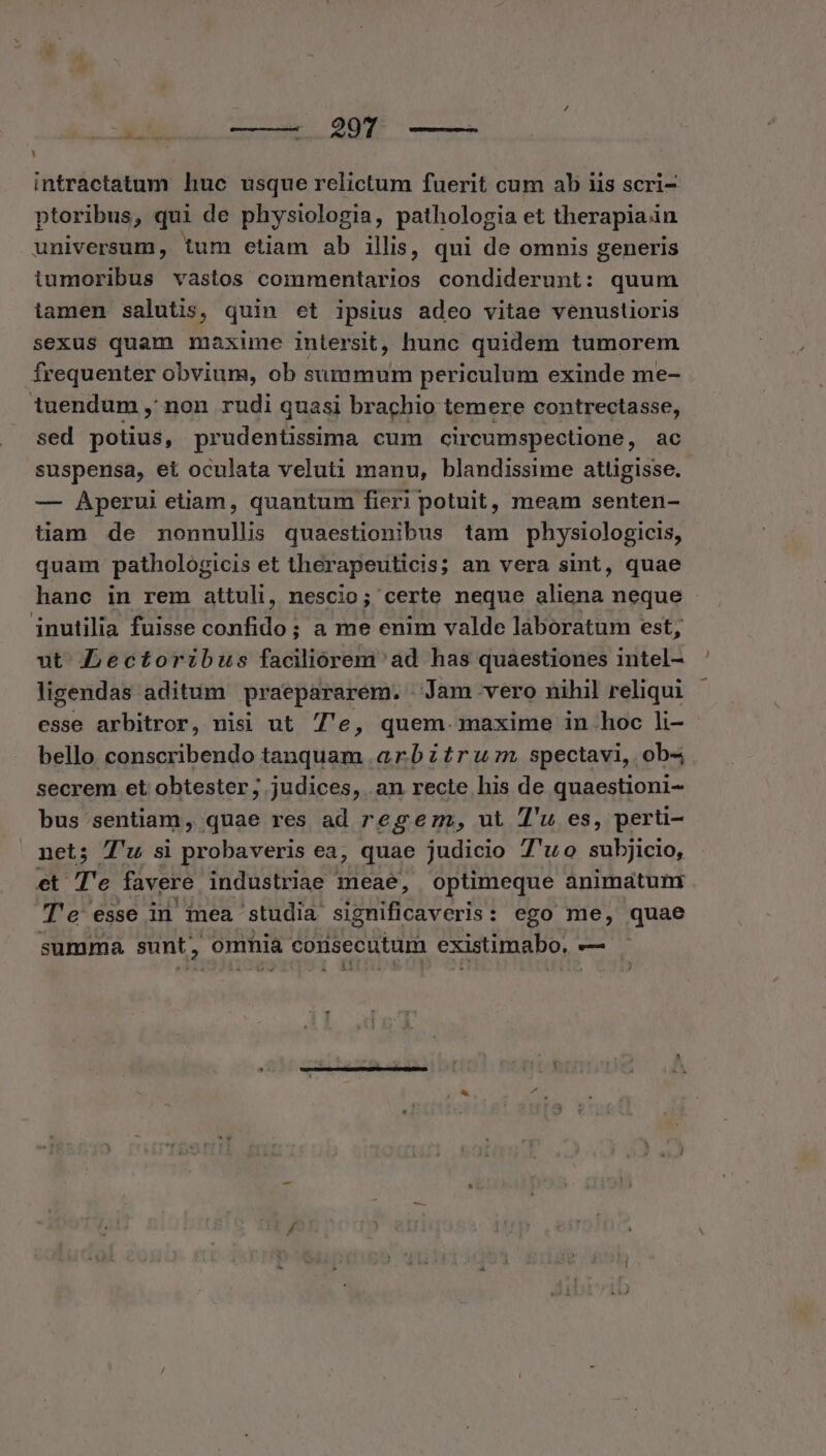 L intractatum huc usque relictum fuerit cum ab uis scri- ptoribus, qui de physiologia, pathologia et therapiain universum, tum etiam ab illis, qui de omnis generis iumoribus vastos commentarios condiderunt: quum iamen salutis, quin et ipsius adeo vitae venustioris sexus quam maxime intersit, hunc quidem tumorem frequenter obvium, ob summum periculum exinde me- iuendum , non rudi quasi brachio temere contrectasse, sed potius, prudentissima cum circumspectione , ac suspensa, et oculata veluti manu, blandissime attigisse. — Aperui etiam, quantum fieri potuit, meam senten- tiam de nonnulli quaestionibus tam physiologicis, quam pathologicis et therapeuticis; an vera sint, quae hanc in rem attuli, nescio; certe neque aliena neque inutilia fuisse confido; a me enim valde laboratum est; ut Lectoribus faciliorem ad has quaestiones intel- ligendas aditum praepararem. Jam vero nihil reliqui esse arbitror, nisi ut 7e, quem. maxime in.hoc li- bello conscribendo tanquam arbztruzn spectavi, ob4 secrem et obtester; judices, .an recte his de quaestioni- bus sentiam, quae res ad reg ez, ut 7'u es, perti- net; T'u si probaveris ea, quae judicio 7'uo subjicio, et Te favere industriae meae, optimeque animatum Te esse in mea studia significaveris: ego me, quae summa sunt , omnia consecutum existimabo. —