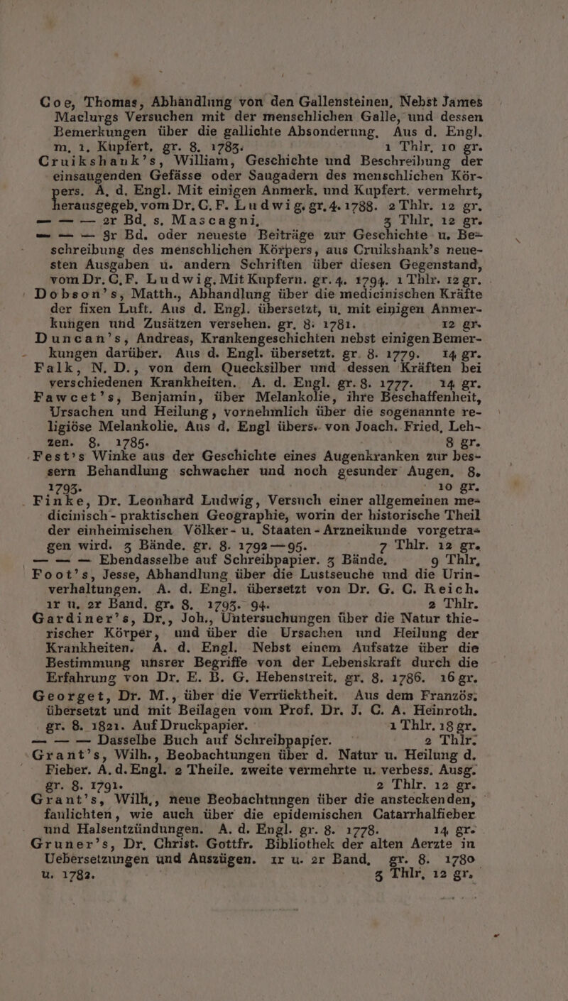 * Coe, Thomas, Abhàndlung von den Gallensteinen, Nebst Jantes Maclurgs Versuchen mit der menschlichen Galle, und dessen Bemerkungen über die gallichte Absonderung. Aus d. Engl. m, 1, Küpfert, gr. 8. 1785. 1 Thilr, 10 gr. Cruikshank's, William, Geschichte und Beschreibung der einsaugenden Gefásse oder Saugadern des menschlichen Kór- ers. À, d, Engl. Mit einigen Anmerk. und Kupfert. vermehrt, erausgegeb, vom Dr. C. F. Ludwig.gr,4.1788. 2 Thlr. 12 gr. — — — 2r Bd, s, Mascagni, 5 Thlr, 12 gr. — — -— $r Bd. oder neueste Beitrüge zur Geschichte u. Be- schreibung des menschlichen Kórpers, aus Cruikshank's neue- sten Ausgaben u. andern Schriften über diesen Gegenstand, von Dr. CF. Ludwig.Mit Kupfern. gr. 4. 1794. 1 Thlr. 12gr. | Dobson's, Matth., Abhandlung über die medicinischen Kráfte der fixen Luft. Aus d. Engl. übersetzt, u, mit eipigen Anmer- kungen und Zusátzen versehen. gr, 8: 1781. 12 gr. Duncan's, Andreas, Krankengeschichten nebst einigen Bemer- - kungen darüber. Aus d. Engl. übersetzt. gr. 8. 1779. — 14 gr. Falk, N. D., von dem Quecksilber und .dessen Kráüften bei verschiedenen Krankheiten. A. d. Engl. gr.8. 1777. — 14 gr. Fawcet's, Benjamin, über Melankolie, ihre Beschaffenheit, Ursachen und Heilung, vornehmlich über die sogenannte re- ligióse Melankolie, Aus d. Engl übers. von Joach. Fried, Leh- zen. 8. 1785. 8 gr. .Fest's Winke aus der Geschichte eines Augenkranken zur bes- sern Behandlung schwacher und noch gesunder Augen, 8. 1795. 10 gr. . Finke, Dr. Leonhard Ludwig, Versuch einer allgemeinen me- dicinisch- praktischen Geographie, worin der historische Theil der einheimischen Vólker- u. Staaten- Arzneikunde vorgetra- gen wird. 5 Bünde. gr. 8. 1792 — 95. 7 Thlr. 12 gr. |— — -— Ebendasselbe auf Schreibpapier. 5 Bünde, 9 Thlr, Foot's, Jesse, Abhandlung über die Lustseuche und die Urin- verhaltungen. A. d. Engl. übersetzt von Dr. G. C. Reich. ir u. 2r Band, gr. 8. 1795. 94. 2 Thlr. Gardiner's, Dr,, Joh., Untersuchungen über die Natur thie- rischer Kórper, und über die Ursachen und Heilung der Krankheiten. A. d. Engl. Nebst einem Aufsatze über die Bestimmung uhsrer Begriffe von der Lebenskraft durch die Erfahrung von Dr. E. B. G. Hebenstreit, gr, 8. 1786. 31i6gr. Georget, Dr. M., über die Verrücktheit. Aus dem Franzós. übersetzt und mit Beilagen voimn Prof. Dr. J. C. A. Heinroth. gr. 8. 1821. Auf Druckpapier. 1 Thlr. 18 gr. — — — Dasselbe Buch auf Schreibpapier. 2 Thlr. Grant's, Wilh., Beobachtungen über d. Natur u. Heilung d. Fieber. A. d. Engl. 2 Theile. zweite vermehrte u. verbess, Ausg. gr. 8. 1791. 2 Thlr. 12 gr. Grant's, Wilh,, neue Beobachtungen über die ansteckenden, - faulichten, wie auch über die epidemischen Catarrhalfieber und Halsentzündungen. A. d. Engl. gr. 8. 1778. 14 gr. Gruner's, Dr, Christ. Gottfr. Bibliothek der alten Aerzte in Uebersetzungen und Auszügen. ir u. 2r Band, gr. 8. 1780