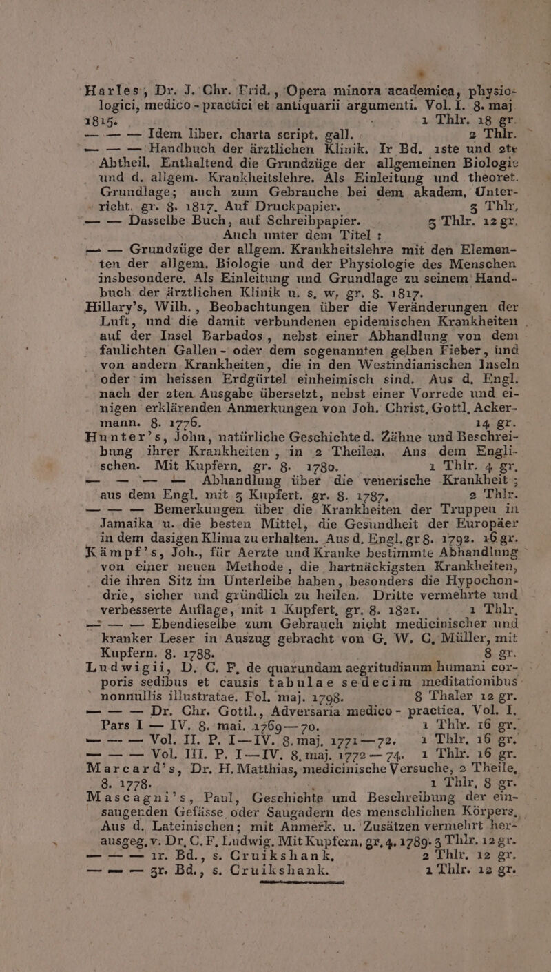 * Harles; Dr. J. Ghr. Frid. , Opera minora academica, physio- logici, medico - practici et antiquarli argumenti, Vol.l. 8. maj. 1815. , i Thlr. 18 gr. — — -—- Idem liber. charta script. gall. 2 Thlr. — — — Handbuch der ürztlichen Klinik, Ir Bd. iste und ote Abtheil. Énthaltend die Grundzüge der allgemeinen Biologie und d. allgem. Krankheitslehre. Als Einleitung und theoret. Grundlage; auch zum Gebrauche bei dem akadem, Unter- » richt. gr. 8. 1817. Auf Druckpapier. | 5 Thi, — — Dasselbe Buch, auf Schreibpapier. 5 Thlr. 12 gr, Auch unier dem Titel : : — — Grundzüge der allgem. Krankheitslehre mit den Elemen- ten der allgem. Biologie und der Physiologie des Menschen insbesondere, Als Einleitung und Grundlage zu seinem Hand- buch der árztlichen Klinik u. s, w, gr. 8. 1817. Hillary's, Wilh. , Beobachtungen über die Veránderungen der Luft, und die damit verbundenen epidemischen Krankheiten .. auf der Insel Barbados, nebst einer Abhandlung von dem faulichten Gallen- oder dem sogenannten gelben Fieber, und von andern Krankheiten, die in den Westindianischen lnseln ^oder'im heissen Erdgürtel einheimisch sind. Aus d. Engl. nach der 2ten Ausgabe übersetzt, nebst einer Vorrede und ei- nigen erklürenden Anmerkungen von Joh. Christ, Gottl, Acker- mann. $8. 1776. 14 gr. Hunter's, John, natürliche Geschichte d. Zàhne und Beschrei- bung ihrer Krankheiien , in 2 Theilen. Aus dem Engli- schen. Mit Kupfern, gr. 8. 1780. i Thlr. 4 gr, — — -— -— Abhandlung über die venerische Krankheit ; aus dem Engl. mit 5 Kupfert. gr. 8. 1787. 2 Thlr. — — — Bemerkungen über die Krankheiten der Truppeu in Jamaika u. die besten Mittel, die Gesundheit der Europ&amp;er . in dem dasigen Klima zu erhalten. Aus d. Engl.gr8. 1792». 16gr. Kümpf's, Joh., für Aerzte und Kranke bestimmte Abhandlung : von einer neuen Methode, die hartnückigsten Krankheiten, die ihren Sitz im Unterleibe haben, besonders die Hypochon- drie, sicher und gründlich zu heilen. Dritte vermehrte und verbesserte Auflage, init 1 Kupfert, gr. 8. 182r. 2 ^dhlr — — — Ebendieselbe zum Gebrauch nicht medicinischer und kranker Leser in Auszug gebracht von G, W. C, Müller, mit Kupfern. 8. 1788. 8 gr. Ludwigii, D. C. F, de quarundam aegritudinum humani cor- poris sedibus et causis tabulae sedecim meditationibus: ' nonnullis illustratae. Fol. maj. 1798. 8 Thaler 12 gr. — — — Dr. Chr. Gotil., Adversaria medico - practica. Vol. I. Pars I — IV. 8. mai. 1769— 7o. 1 Thlr. 16 gr. — — — Vol. II. P. I—IV. 8.maj. 17717—72. — 1 Thlr. 16 gr. — — — Vol. Hil. P. I—IV. 8, maj. 1772 — 74. 1 Thlhr. 16 gr. Marcard's, Dr. H. Matthias, medicinische Versuche; 2 ''heile, 8. 1778. Ci 1 Thlr, 8 er. ascagni's, Paul, Geschichte und Beschreibung der ein- saugenden Gefáüsse oder Saugadern des menschlichen Kórpers, Aus d. Lateinischen; mit Anmerk. u. Zusátzen vermehrt her- ausgeg, v. Dr, C. F, Ludwig. Mit Kupfern, gr, 4. 1789. 5 T hir. 12 gr. — — — ir. Bd., s. Cruikshank, 2 Thlr. 12 gr. — — — 5r. Bd., s. Cruikshank. i Thlr. i2 gr.
