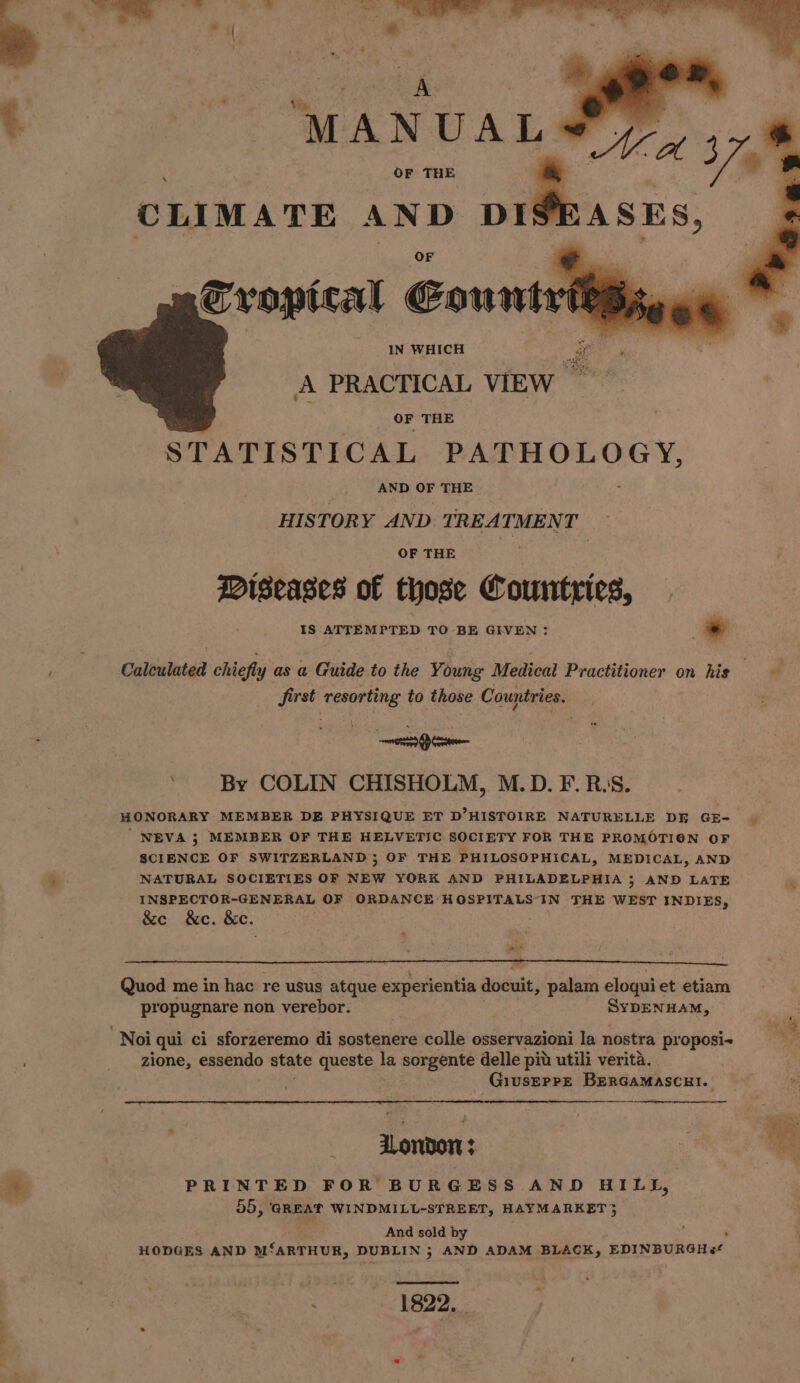 OF THE CLIMATE AND DI OF Cropical Eourwts A IN WHICH zg Ls A PRACTICAL VIEW ; OF THE STATISTICAL PATHOLOGY, AND OF THE HISTORY AND. TREATMENT OF THE Miseases of those Countries, IS ATTEMPTED TO BE GIVEN: : * first resorting to those Countries. te ’ By COLIN CHISHOLM, M.D. F. R.:S. HONORARY MEMBER DE PHYSIQUE ET D’HISTOIRE NATURELLE DE GE- NEVA 5; MEMBER OF THE HELVETIC SOCIETY FOR THE PROMOTION OF SCIENCE OF SWITZERLAND ; OF THE PHILOSOPHICAL, MEDICAL, AND NATURAL SOCIETIES OF NEW YORK AND PHILADELPHIA ; AND LATE INSPECTOR-GENERAL OF ORDANCE HOSPITALS“-IN THE WEST INDIES, &amp;ce &amp;c. &amp;e. * ate? ie ict Quod me in hac re usus atque experientia docuit, palam eloqui et etiam propugnare non verebor. SYDENHAM, Noi qui ci sforzeremo di sostenere colle osservazioni la nostra proposi- zione, essendo state queste la sorgente delle pit utili verita. GiuserreE BerGaMAScRI. ZLondon PRINTED FOR BURGESS AND HILL, 55, GREAT WINDMILL-STREET, HAYMARKET} And sold by : : HODGES AND Ms ‘ARTHUR, DUBLIN 5 AND ADAM BLACK, EDINBURGH es‘ Puen pene: % . k=