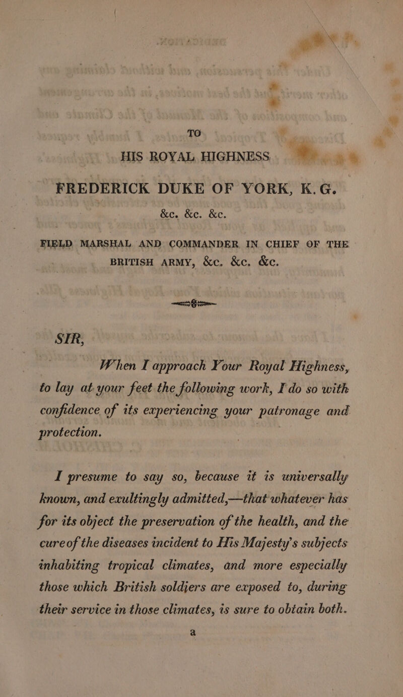 gee  ” “i * TO bs HIS ROYAL HIGHNESS. e FREDERICK DUKE OF YORK, K.G. , &amp;e. &amp;e. &amp;e. FIELD, MARSHAL AND COMMANDER IN CHIEF OF THE BRITISH ARMY, &amp;c. &amp;c. &amp;c. STR, | When I approach Your Royal Highness, to lay at your feet the following work, I do so with confidence of its experiencing your patronage and protection. I presume to say so, because it is universally known, and exultingly admitted,—that whatever has for its object the preservation of the health, and the cure of the diseases incident to His Majesty's subjects inhabiting tropical climates, and more especially those which British soldiers are exposed to, during their service in those climates, is sure to obtain both. a