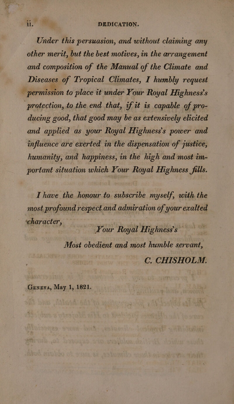 i. DEDICATION. Under this persuasion, and without claiming any other merit, but the best motives, in the arrangement and composition of the Manual of the Climate and Diseases of Tropical Climates, I humbly request ¥ ilermission to place it under Your Royal HMighness’s protection, to the end that, if it is capable of pro- ducing good, that good may be as extensively elicited and applied as your Royal Highness’s power and influence are exerted in the dispensation of justice, humanity, and happiness, in the high and most im- portant situation which Your Royal Highness fills. IT have the honour to subscribe myself, with the most profound respect and admiration of your exalted «character, Your Royal Mighness’s Most obedient and most humble servant, C. CHISHOLM. Geneva, May 1, 1821.