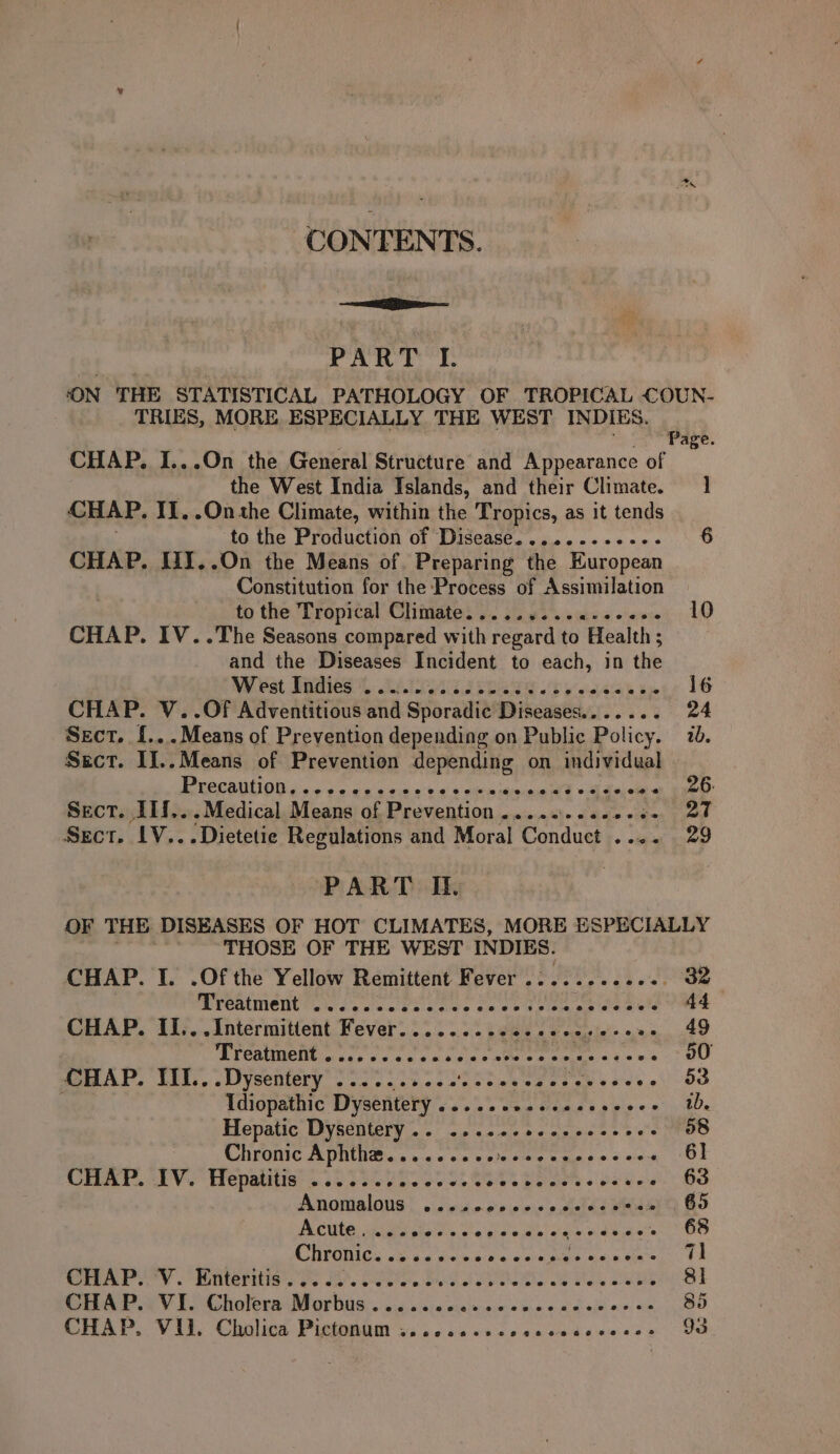 CONTENTS. aE pe PART I. ‘ON THE STATISTICAL PATHOLOGY OF TROPICAL COUN- TRIES, MORE. ESPECIALLY THE WEST INDIES. F Page. CHAP. I...On the General Structure and Appearance of the West India Islands, and their Climate. 1 CHAP. Ii. .Onthe Climate, within the Tropics, as it tends to the Production of Disease. .........-- 6 CHAP. JIT..On the Means of Preparing the European Constitution for the Process of Assimilation to the Tropical Climate. ....4...e+e0e0 10 CHAP. IV..The Seasons compared with regard to ‘Health ; : and the Diseases Incident to each, in the Wi Pat BRAES SE: SET 2 SCANS 6b yooh 6a hie 16 CHAP. V..Of Adventitious and Sioraute Diseases....... 24 Sect. f...Means of Prevention depending on Public Policy. 78. Sect. I]..Means of Prevention SAPS on individual PE CONION boo os ck a ok o-oo © a kee ode ake Sect. IIf...Medical. Means of Prevention .....:..000+- 27 Sect. LV... Dietetie Regulations and Moral Conduct .... 29 PART IL. | OF THE DISEASES OF HOT CLIMATES, MORE ESPECIALLY THOSE OF THE WEST INDIES. CHAP. I. .Of the Yellow Remittent Fever ........002-. 32 Treatment cd see Fac ces oe De wate ge weld 44 CHAP. II...Intermittent Fever......... TE Po eee 49 Treatment .......... Siaray raeleeys a sak 50 mA. TEN... .Uysentery 34.5 os st otas ea es ey eeeee OO . Idiopathic Dyscitery obs &gt; om a aaa py e* ib. Hepatic Dysentery.. .... pa Ne Ee a a 58 Chronic Aphthe.......0. Fike aH D © © ink 61 CHAT IV. Hepatitis? 0 22009. .055. 00% foes. Pe ee BS Anomalous, viewdr o's wie'edelae Me ext G5 po Rath oe ne ah Pee Lean gaa Se ND Pk tay 68 Chronic. ss. s+ ati Ge eR ees Se 71 tay o MterHIs s Oo FO oie Bae SOR I SS 8] CHAP. VI. Cholera Morbus....... Ne a Cl ais aie 85 CHAP.. Vil. Chalice Pictonam wi. ic nv cccnoedesevee OO