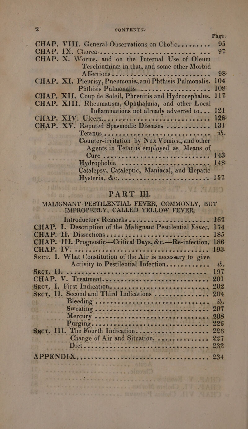 2 CONTENTS&gt;: Page. CHAP. VIII. General: Observations on Cholic......... 99 CAS? PROPOR MS oul hin O vin wih die Oe ee aa wb 9% CHAP. X. Worms, and on the Internal Use of Oleum Terebinthine in that, and some other Morbid ATECtIONSS FOE Red ss osc oe ares ex 98: CHAP, XI. Pleurisy, Paeumonia,and Phthisis Pulmonalis. 104 Pisthisis Pulaiaiadite... soc... cc ce es cee .. 108 CHAP. XII. Coup de Soleil, Phrenitis and Hydrocephalus. 117 CHAP. XIIF. Rheumatism, Ophthalmia, and other Local Inflammations not already adverted to... 121 CHAP? AVV.Uilcers. . . Vie. ceo cee: CHAP, XV. Reputed Spasmodic Diseases ........-00. 13} OPO GUS OU ciao sum olin abe «0 pe a ghare ¥.0as abil ab. Counter-irritation. by } Nux Vomica, and other Agents in Tetanus employed as Means of CULGIS gruel e 9 6m fain tes og eee s oe a eee 143: Windeo novi tice + ap ods actemin mite odie ooye, LAS Catalepsy, Cataleptic, Maniacal, and Hepatic PAV SLOT IR CLE tims: sical me ate Sie kg nae fl 157. PART Ii. MALIGNANT. PESTILENTIAL FEVER, COMMONLY, BUT IMPROPERLY, CALLED YELLOW FEVER. Fatroductory Remauks U0 6-20.22 2088 Moet 167 CHAP. I. Description of the Malignant Pestilential Fe ever. 174 - CHAP: ‘TE. Dissections ¢ i sisi s ss cccvecss vee ccees 185 CHAP. ‘IEE. MASS ap ririoteane &gt; Days, &amp;e. —Re-infection. 186 CHAPS DV eas are PEP. are Rs Ne oe Rae 193. Sect. I. What Constitution of the Air is necessary to give Activity to Pestilential Infection........ 0 Bae, tee Srcr. II. Leslie stews ake Scene util aamninden EERE Se: CHAP. v. Troan. Sel UE WRENS Cre dranr peter wate abe ~ 201 @ect. 1. First Indicatigns . a0e uw sc ois oh 00. « ons Vitae see Sect. 1}. Second and Third Indications Ppp A madey 204 Peleiiltag 4 cls obs wlan tay cece, ware ery a= aie saline Sweating .o1loobee ce oan ee oh 207 WRELOUTY.. « miiin wir och otajs oral rere ere Parging. 2. 0iene eee, (kdb slerelog &lt;&lt; 'vig Bailey 225 Sect. Lif. The Fourth Tadication G aegate als tee os &lt;i v2 &gt; ee Change of Air and Situation. ........% ree 227 BIEL 4 hw vin wo nl obehie alte 4 ante eae Mina h! Ai « 232 MOGiROe......-.5. Meee tat 234