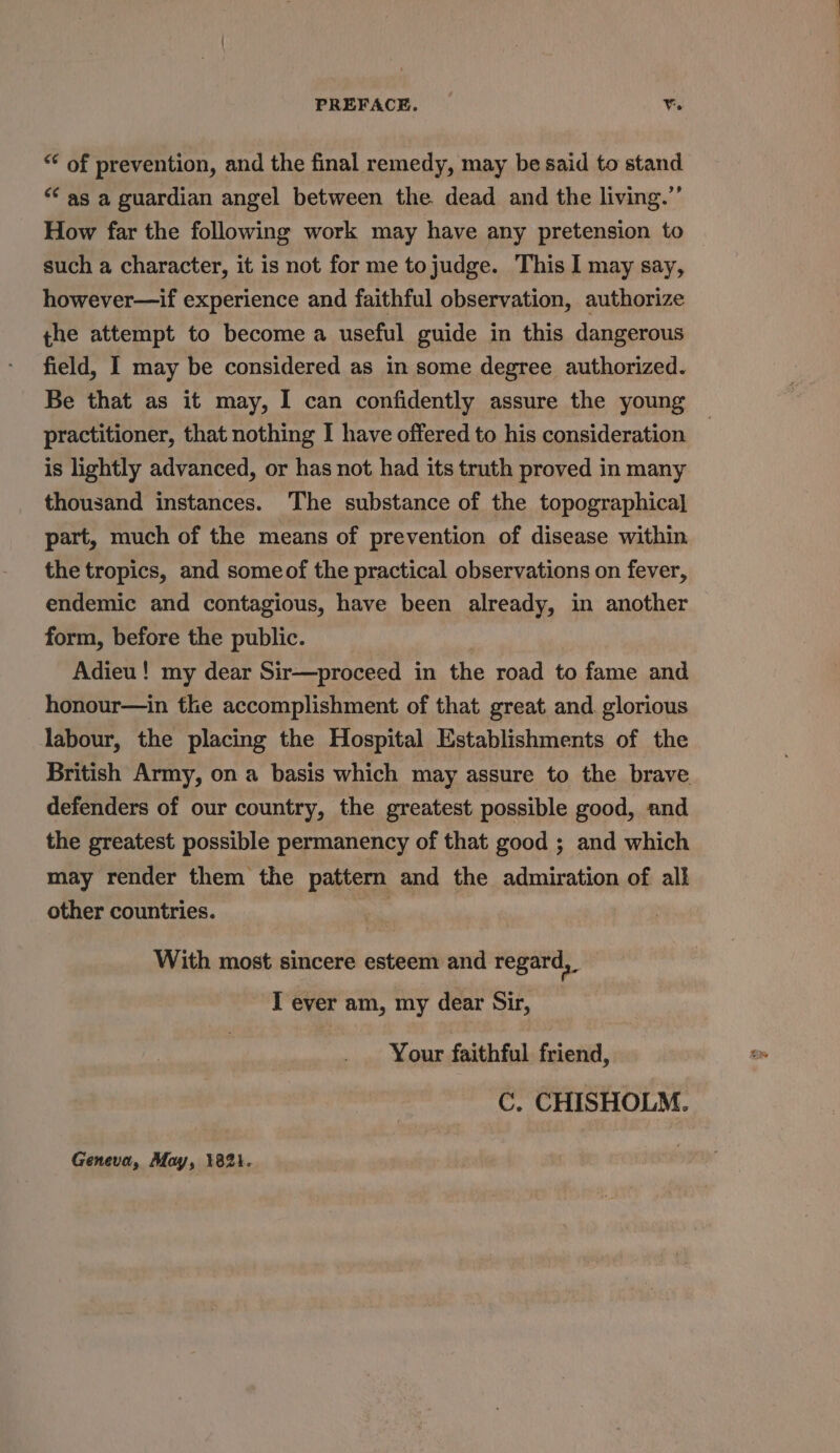 “ of prevention, and the final remedy, may be said to stand “ as a guardian angel between the dead and the living.” How far the following work may have any pretension to such a character, it is not for me tojudge. This I may say, however—if experience and faithful observation, authorize the attempt to become a useful guide in this dangerous field, I may be considered as in some degree authorized. Be that as it may, I can confidently assure the young practitioner, that nothing I have offered to his consideration is lightly advanced, or has not had its truth proved in many thousand instances. The substance of the topographical part, much of the means of prevention of disease within the tropics, and someof the practical observations on fever, endemic and contagious, have been already, in another form, before the public. Adieu! my dear Sir—proceed in the road to fame and honour—in the accomplishment of that great and. glorious labour, the placing the Hospital Establishments of the British Army, on a basis which may assure to the brave defenders of our country, the greatest possible good, and the greatest possible permanency of that good ; and which may render them the pattern and the admiration of alk other countries. With most sincere esteem and regard, T ever am, my dear Sir, Your faithful friend, C. CHISHOLM. Geneva, May, 1821.