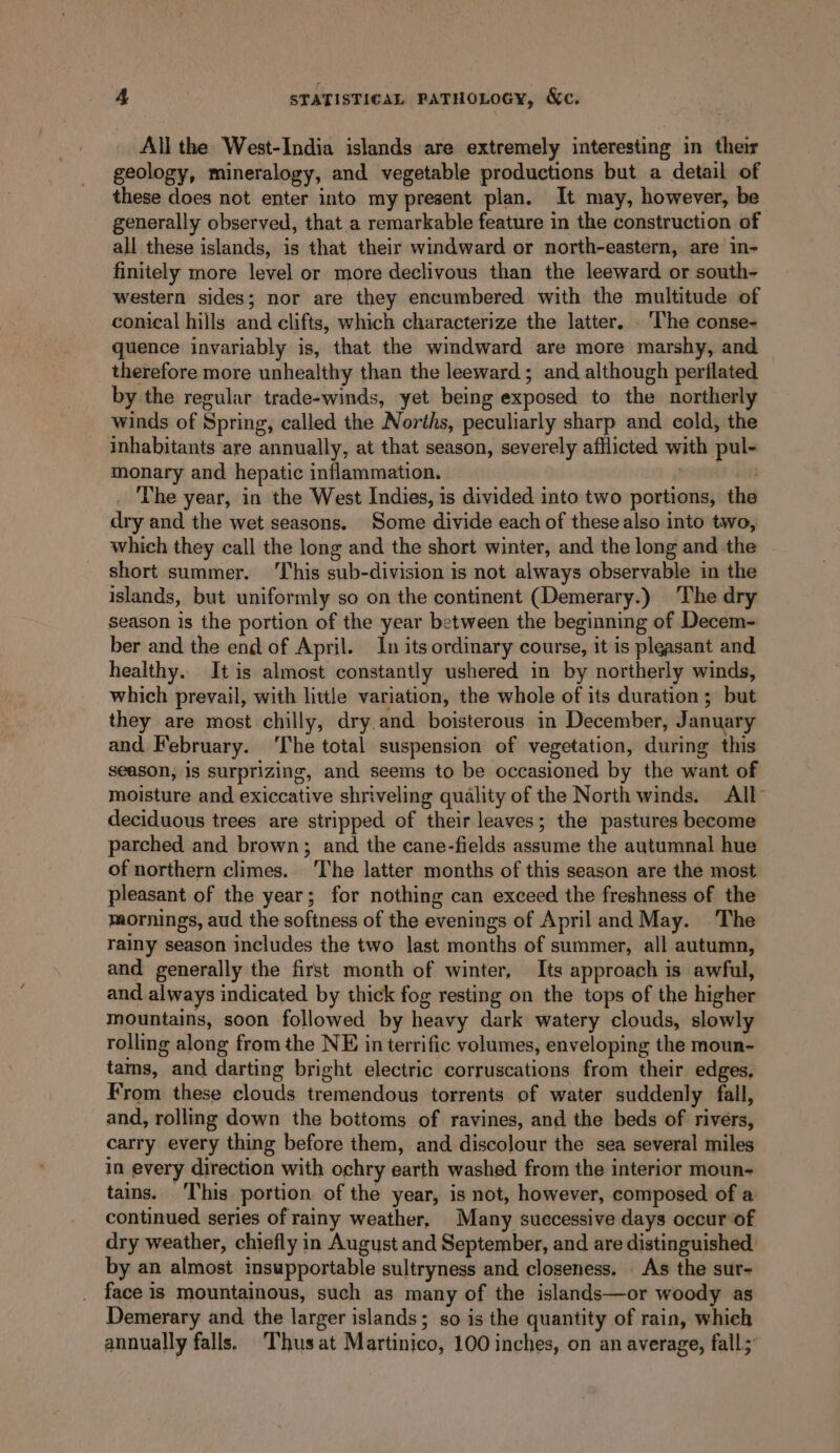 All the West-India islands are extremely interesting in their geology, mineralogy, and vegetable productions but a detail of these does not enter into my present plan. It may, however, be generally observed, that a remarkable feature in the construction of all these islands, is that their windward or north-eastern, are in- finitely more level or more declivous than the leeward or south~- western sides; nor are they encumbered with the multitude of conical hills and clifts, which characterize the latter. - The conse- quence invariably is, that the windward are more marshy, and therefore more unhealthy than the leeward; and although perflated by the regular trade-winds, yet being exposed to the northerly winds of Spring, called the Norths, peculiarly sharp and cold, the inhabitants are annually, at that season, severely afflicted with pul- monary and hepatic inflammation. ei The year, in the West Indies, is divided into two portions, the dry and the wet seasons. Some divide each of these also into two, which they call the long and the short winter, and the long and the short summer. ‘This sub-division is not always observable in the islands, but uniformly so on the continent (Demerary.) The dry season is the portion of the year between the beginning of Decem- ber and the end of April. In its ordinary course, it is pleasant and healthy. It is almost constantly ushered in by northerly winds, which prevail, with little variation, the whole of its duration ; but they are most chilly, dry.and boisterous in December, January and February. The total suspension of vegetation, during this season, is surprizing, and seems to be occasioned by the want of moisture and exiccative shriveling quality of the North winds. All deciduous trees are stripped of their leaves; the pastures become parched and brown; and the cane-fields assume the autumnal hue of northern climes. The latter months of this season are the most pleasant of the year; for nothing can exceed the freshness of the mornings, aud the softness of the evenings of April and May. The rainy season includes the two last months of summer, all autumn, and generally the first month of winter, Its approach is awful, and always indicated by thick fog resting on the tops of the higher mountains, soon followed by heavy dark watery clouds, slowly rolling along from the NE in terrific volumes, enveloping the moun- tams, and darting bright electric corruscations from their edges, From these clouds tremendous torrents of water suddenly fall, and, rolling down the bottoms of ravines, and the beds of rivers, carry every thing before them, and discolour the sea several miles in every direction with ochry earth washed from the interior moun- tains. This portion. of the year, is not, however, composed of a continued series of rainy weather, Many successive days occur of dry weather, chiefly in August and September, and are distinguished. by an almost insupportable sultryness and closeness. . As the sur- face is mountainous, such as many of the islands—or woody as Demerary and the larger islands; so is the quantity of rain, which annually falls. Thus at Martinico, 100 inches, on an average, fall;