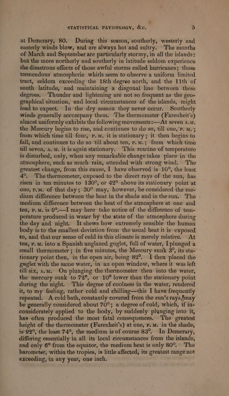 \ 4 STATISTICAL PATHOLOGY, Xe, 5 at Demerary, 80. During this season, southerly, westerly and easterly winds blow, and are always hot and sultry. The months of March and September are particularly stormy, in all the islands: but the more northerly and southerly in latitude seldom experience the disastrous effects of those awful storms called hurricanes; those tremendous atmospheric whirls seem to observe a uniform limited tract, seldom exceeding the 18th degree north, and the 11th of south latitude, and maintaining a diagonal line between these degrees. ‘Thunder and lightening are not so frequent as the geo- graphical situation, and local circumstances of the islands, might lead to expect. In the dry season they never occur. Southerly winds generally accompany them. ‘The thermometer (Farenheit’s) almost uniformly exhibits the following movements:—At seven A.M. the Mercury begins to rise, and continues to do so, till one,’P. M. ; from which time till four, P.M. it is stationary; it then begins to fall, and continues to do so till about ten, p.m.; from which time till seven, A, M. it is again stationary. ‘This routine-of temperature is disturbed, only, when any remarkable change takes place in the atmosphere, such as much rain, attended with strong wind. ‘The greatest change, from this cause, I have observed is 10°, the least A°. ‘The thermometer, exposed to the direct rays of the sun, has risen in ten minutes to 130°, or 42° above its stationary point at one, p.m. of that day; 30° may, however, be considered the me- dium difference between the heat in the shade andinthesun. The medium difference between the heat of the atmosphere at one and ten, p.m. is 9°.—I may here take notice of the difference of tem- perature produced in water by the state of the atmosphere during the day and night. It shews how extremely sensible the human body is to the smallest deviation from the usual heat it is exposed to, and that our sense of cold in this climate is merely relative. At ten, p.m. into a Spanish unglazed guglet, full of water, I plunged a small thermometer ;.in five minutes, the Mercury sunk 3°, its sta- tionary point then, in the open air, being 82°. I then placed the — guglet with the same water, in an open window, where it was left tll six, a.m. On plunging the thermometer then into the water, the mercury sunk to 72°, or 10° lower than the stattonary point during the night. This degree of coolness in the water, rendered it, to my feeling, rather cold and chilling—this I have frequently repeated. A cold bath, constantly covered from the sun’s rays,!may be generally considered about 70°; a degree of cold, which, if in- considerately applied to the body, by suddenly plunging into it, has often produced the most fatal consequences. ‘The greatest height of the thermometer (Farenheit’s) at one, p.m. in the shade, is 92°, the least 74°, the medium is of course 83°. In Demerary, differing essentially in all its local circumstances from the islands, and only 6° from the equator, the medium heat is only 80°. The barometer, within the tropies, is little affected, its greatest range not exceeding, in any year, one inch.