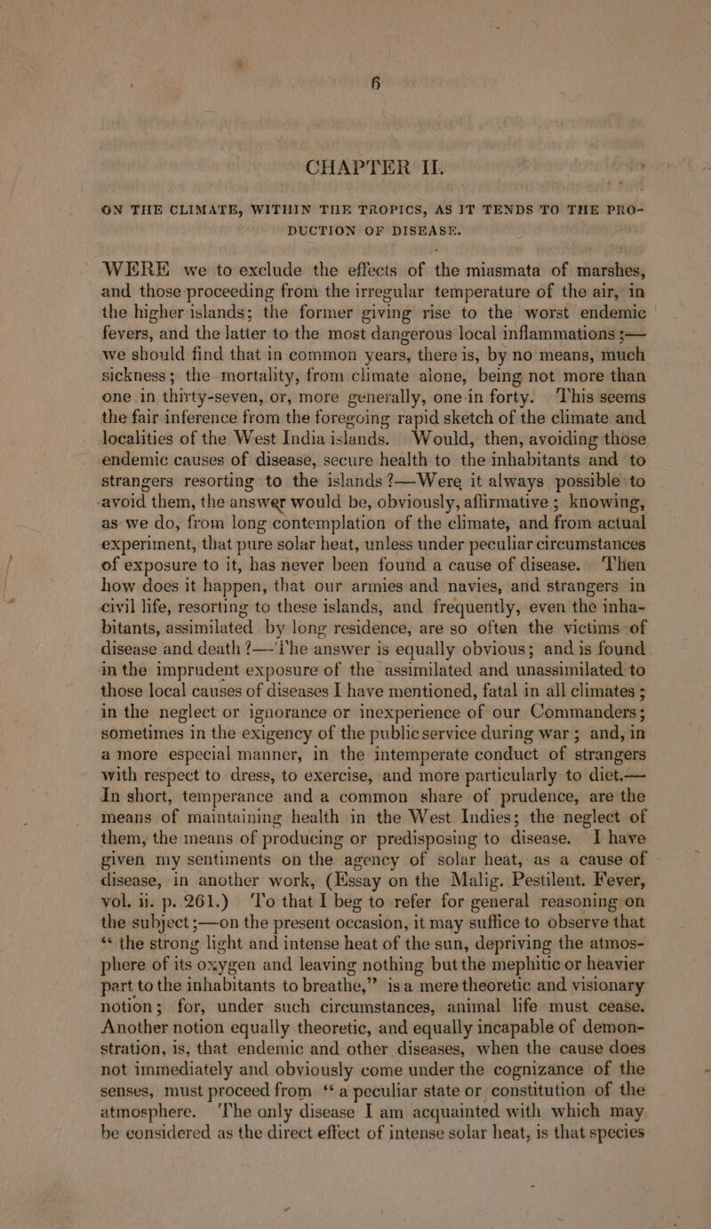 CHAPTER II. GN THE CLIMATE, WITHIN TILE TROPICS, AS IT TENDS TO THE PRO- DUCTION OF DISEASE. WERE we to exclude the effects of the miasmata of marshes, and those proceeding from the irregular temperature of the air, in the higher islands; the former giving rise to the worst endemic fevers, and the latter to the most dangerous local inflammations ;— we should find that in common years, there is, by no means, much sickness; the mortality, from climate aione, being not more than one in thirty-seven, or, more generally, one in forty. ‘This seems the fair inference from the foregoing rapid sketch of the climate and localities of the West India islands. Would, then, avoiding those endemic causes of disease, secure health to the inhabitants and to strangers resorting to the islands ?—Were it always possible to -avoid them, the answer would be, obviously, affirmative ; knowing, as we do, from long contemplation of the climate, and from actual experiment, that pure solar heat, unless under peculiar cireumstances of exposure to it, has never been found a cause of disease. ‘Then how does it happen, that our armies and navies, and strangers in civil life, resorting to these islands, and frequently, even the inha- bitants, assimilated by long residence, are so often the victims -of disease and death ?—'i‘he answer is equally obvious; and is found in the imprudent exposure of the assimilated and unassimilated to those local causes of diseases I have mentioned, fatal in all climates ; in the neglect or ignorance or inexperience of our Commanders; Ramones in the exigency of the publicservice during war ; and, in amore especial manner, in the intemperate conduct of strangers pith respect to dress, to exercise, and more particularly to diet.— In short, temperance and a common share of prudence, are the means -of maintaining health in the West. Indies; the neglect of them, the means of producing or predisposing to disease. I have given my sentiments on the agency of solar heat, as a cause of disease, in another work, (Hssay on the Malig. Pestilent. Fever, vol. ii. p. 261.) ‘To that I beg to refer for general reasoning on the subject ;—on the present occasion, it may suffice to observe that ‘« the strong light and intense heat of the sun, depriving the atmos- phere of its oxygen and leaving nothing but the mephitic or heavier part to the inhabitants to breathe,” isa mere theoretic and visionary notion; for, under such circumstances, animal life must cease. Another notion equally theoretic, and equally incapable of demon- stration, is, that endemic and other diseases, when the cause does not immediately and obviously come under the cognizance of the senses, must proceed from ‘a peculiar state or constitution of the atmosphere. ‘The only disease I am acquainted with which may be considered as the direct effect of intense solar heat, is that species