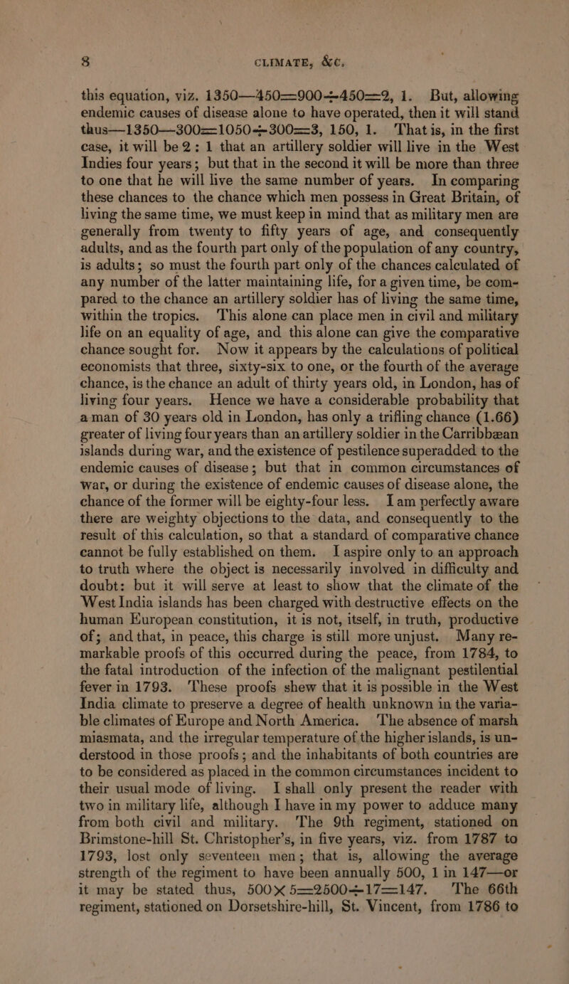 this equation, viz. 1350—450—=900--450=—2, 1. But, allowing endemic causes of disease alone to have operated, then it will stand thus—1350—300==1050+~300==3, 150, 1. That is, in the first case, it will be 2; 1 that an artillery soldier will live in the West Indies four years; but that in the second it will be more than three to one that he will live the same number of years. In comparing these chances to the chance which men possess in Great Britain, of living the same time, we must keep in mind that as military men are generally from twenty to fifty years of age, and consequently adults, and as the fourth part only of the population of any country, is adults; so must the fourth part only of the chances calculated of any number of the latter maintaining life, for a given time, be com- pared to the chance an artillery soldier has of living the same time, within the tropics. This alone can place men in civil and military life on an equality of age, and this alone can give the comparative chance sought for. Now it appears by the calculations of political economists that three, sixty-six to one, or the fourth of the average chance, is the chance an adult of thirty years old, in London, has of living four years. Hence we have a considerable probability that aman of 30 years old in London, has only a trifling chance (1.66) greater of living four years than an artillery soldier in the Carribbean islands during war, and the existence of pestilence superadded to the endemic causes of disease; but that in common circumstances of war, or during the existence of endemic causes of disease alone, the chance of the former will be eighty-four less. Iam perfectly aware there are weighty objections to the data, and consequently to the result of this calculation, so that a standard of comparative chance cannot be fully established on them. I aspire only to an approach to truth where the object is necessarily involved in difficulty and doubt: but it will serve at least to show that the climate of the West India islands has been charged with destructive effects on the human European constitution, it is not, itself, in truth, productive of; and that, in peace, this charge is still more unjust. Many re- markable proofs of this occurred during the peace, from 1784, to the fatal introduction of the infection of the malignant pestilential fever in 1793. These proofs shew that it is possible in the West India climate to preserve a degree of health unknown in the varia- ble climates of Europe and North America. The absence of marsh miasmata, and the irregular temperature of the higher islands, is un- derstood in those proofs; and the inhabitants of both countries are to be considered as placed in the common circumstances incident to their usual mode of living. I shall only present the reader with two in military life, although I have in my power to adduce many from both civil and military. The 9th regiment, stationed on Brimstone-hill St. Christopher’s, in five years, viz. from 1787 to 1793, lost only seventeen men; that is, allowing the average strength of the regiment to have been annually 500, 1 in 147—or it may be stated thus, 500 5=2500—-17—=147. The 66th regiment, stationed on Dorsetshire-hill, St. Vincent, from 1786 to