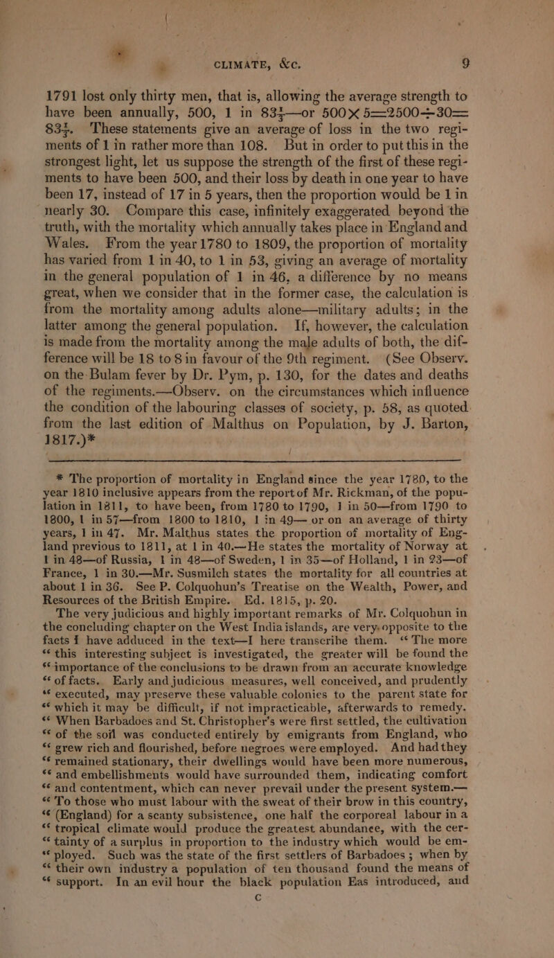 . ‘. CLIMATE, Xc. 9 1791 lost only thirty men, that is, allowing the average strength to have been annually, 500, 1 in 833—or 500 5==2500+30= 83}. These statements give an average of loss in the two regi- ments of 1 in rather more than 108. But in order to put this in the strongest light, let us suppose the strength of the first of these regi- ments to have been 500, and their loss by death in one year to have been 17, instead of 17 in 5 years, then the proportion would be 1 in nearly 30. Compare this case, infinitely exaggerated beyond the truth, with the mortality which annually takes place in England and Wales. From the year 1780 to 1809, the proportion of mortality has varied from 1 in 40, to 1 in 53, giving an average of mortality in the general population of 1 in 46, a difference by no means great, when we consider that in the former case, the calculation is from the mortality among adults alone—military adults; in the latter among the general population. If, however, the calculation is made from the mortality among the male adults of both, the dif- ference will be 18 to 8 in favour of the 9th regiment. (See Observ. on the Bulam fever by Dr. Pym, p. 130, for the dates and deaths of the regiments.—Observ. on the circumstances which influence the condition of the Jabouring classes of society, p. 58, as quoted. from the last edition of Malthus on Population, by J. Barton, 1817.)* * The proportion of mortality in England since the year 1780, to the year 1810 inclusive appears from the report of Mr. Rickman, of the popu- lation in 1811, to have been, from 1780 to 1790, 1 in 50—from 1790 to 1800, | in 57—from 1800 to 1810, 1 in 49— or on an average of thirty years, 1 in 47. Mr. Malthus states the proportion of mortality of Eng- land previous to 1811, at | in 40.—He states the mortality of Norway at 1 in 48—of Russia, 1 in 48—of Sweden, 1 in 35—of Holland, 1 in 23—of France, 1 in 30.—Mr. Susmilch states the mortality for all countries at about 1 in 36. See P. Colquohun’s Treatise on the Wealth, Power, and Resources of the British Empire... Ed. 1815, p. 20. The very judicious and highly important remarks of Mr. Colquohun in the concluding chapter on the West Indiaislands, are very: opposite to the facts I have adduced in the text—I here transcribe them. ‘* The more *‘ this interesting subject is investigated, the greater will be found the ** importance of the conclusions to be drawn from an accurate knowledge *‘ of facts. Early and judicious measures, well conceived, and prudently “© executed, may preserve these valuable colonies to the parent state for ** which it may be difficult, if not impracticable, afterwards to remedy. «© When Barbadoes and St. Christopher's were first settled, the cultivation “ of the soil was conducted entirely by emigrants from England, who *¢ grew rich and flourished, before negroes wereemployed. And had they ** remained stationary, their dwellings would have been more numerous, ** and embellishments would have surrounded them, indicating comfort ** and contentment, which can never prevail under the present system.— * To those who must labour with the sweat of their brow in this country, “¢’ (England) for a scanty subsistence, one half the corporeal labour in a “* tropical climate would produce the greatest abundanee, with the cer- “tainty of asurplus in proportion to the industry which would be em- *€ ployed. Such was the state of the first settlers of Barbadoes ; when by *¢ their own industry a population of ten thousand found the means of *¢ support. In an evil hour the black population Eas introduced, and c