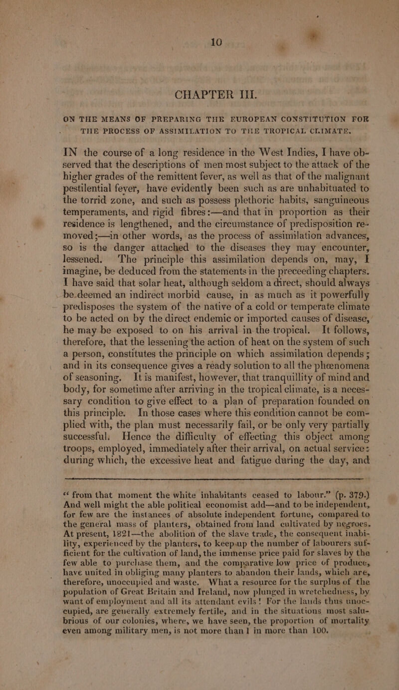 CHAPTER III. ON THE MEANS OF PREPARING THE EUROPEAN CONSTITUTION FOR THE PROCESS OF ASSIMILATION TO THE TROPICAL CLIMATE, IN the course of a long residence in the West Indies, I have ob- served that the descriptions of men most subject to the attack of the higher grades of the remittent fever, as well as that of the malignant pestilential fever, have evidently been such as are unhabituated to the torrid zone, and such as possess plethoric habits, sanguineous temperaments, and rigid fibres :—and that in proportion as their residence is lengthened, and the circumstance of predisposition re- moved ;—in ‘other words, as the process of assimilation advances, so is the danger attached to the diseases they may encounter, lessened. The principle this assimilation depends on, may, I imagine, be deduced from the statements in the preceeding chapters. { have said that solar heat, although seldom a direct, should always _be.deemed an indirect morbid cause, in as much as it powerfully - predisposes the system of the native of a cold or temperate climate to be acted on by the direct endemic or imported causes of disease, he may be exposed to on his arrival in the tropical. It follows, - therefore, that the lessening the action of heat on the system of such a person, constitutes the principle on which assimilation depends ; and in its consequence gives a ready solution to all the phenomena of seasoning. Itis manifest, however, that tranquillity of mind and body, for sometime after arriving in the tropical climate, is a neces- sary condition to give effect to a plan of preparation founded on this principle. In those cases where this condition cannot be com- plied with, the plan must necessarily fail, or be only very partially successful; Hence the difficulty of effecting this object among troops, employed, immediately after their arrival, on actual service: during which, the excessive heat and fatigue during the day, and “‘ from that moment the white inhabitants ceased to labour.” (p. 379.) And well might the able political economist add—and to be independent, for few are the instances of absolute independent fortune, compared to the general mass of planters, obtained from land cultivated by negroes. At present, 182!1—the abolition of the slave trade, the consequent inabi- lity, experienced by the planters, to keep.up the number of labourers suf- ficient for the cultivation of land, the immense price paid for slaves by the few able to purchase them, and the comparative low price of produce, have united in obliging many planters to abandon their lands, which are, therefore, unoccupied and waste. Whata resource for the surplus of the population of Great Britain and Ireland, now plunged in wretchedness, by want of employment and all its attendant evils! For the lauds thus unoc- cupied, are generally extremely fertile, and in the situations most salu- brious of our colonies, where, we have seen, the proportion of mortality even among military men, is not more than! in more than 100,