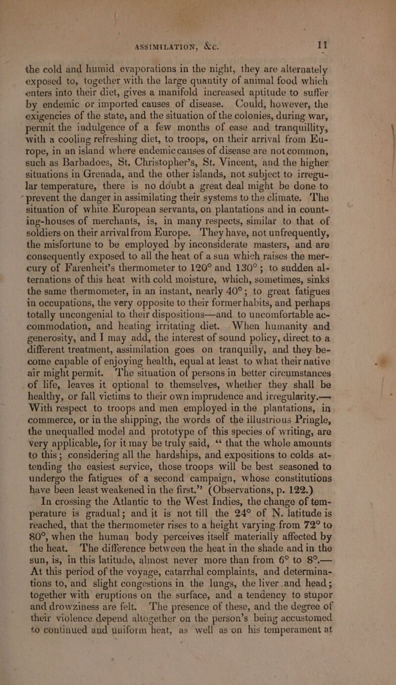 ASSIMILATION, &amp;c. I} the cold and humid evaporations in the night, they are alternately exposed to, together with the large quantity of animal food which enters into their diet, gives a manifold increased aptitude to suffer by endemic or imported causes of disease. Could, however, the exigencies of the state, and the situation of the colonies, during war, permit the indulgence of a few months of ease and tranquillity, with a cooling refreshing diet, to troops, on their arrival from Eu- rope, in an island where endemic causes of disease are not common, such as Barbadoes, St. Christopher’s, St. Vincent, and the higher situations in Grenada, and the other islands, not subject to irregu- lar temperature, there is no doubt a great deal might be done to “prevent the danger in assimilating their systems to the climate. ‘The situation of white Huropean servants, on plantations and in count- ing-houses of merchants, is, in many respects, similar to that of soldiers on their arrivalfrom Europe. They have, not unfrequently, the misfortune to be employed by inconsiderate masters, and are consequently exposed to all the heat of a sun which raises the mer- cury of Farenheit’s thermometer to 120° and 130°; to sudden al- ternations of this heat with cold moisture, which, sometimes, sinks the same thermometer, in an instant, nearly 40°; to great fatigues in occupations, the very opposite to their former habits, and perhaps totally uncongenial to their dispositions—and_ to uncomfortable ac- commodation, and heating irritating diet. When humanity and generosity, and I may add, the interest of sound policy, direct to a different treatment, assimilation goes on tranquilly, and they be- come capable of enjoying health, equal at least to what their native air might permit. ‘T'he situation of persons in better circumstances of life, leaves it optional to themselves, whether they shall be healthy, or fall victims to their own imprudence and irregularity. — With respect to troops and men employed in the plantations, in commerce, or in the shipping, the words of the illustrious Pringle, the unequalled model and prototype of this species of writing, are very applicable, for it may be truly said, ‘‘ that the whole amounts to this; considering all the hardships, and expositions to colds at- tending the easiest service, those troops will be best seasoned to undergo the fatigues of a second campaign, whose constitutions have been least weakened in the first.”” (Observations, p. 122.) In crossing the Atlantic to the West Indies, the change of tem- perature is gradual; and it is not till the 24° of N. latitude is reached, that the thermometer rises to a height varying from 72° to 80°, when the human body perceives itself materially affected by the heat. The difference between the heat in the shade and in the sun, is, in this latitude, almost never more than from 6° to 8°.— At this period of the voyage, catarrhal complaints, and determina- tions to, and slight congestions in the lungs, the liver and head ; together with eruptions on the surface, and a tendency to stupor and drowziness are felt. The presence of these, and the degree of their violence depend altogether on the person’s being accustomed #0 continued and uniform heat, as well as on his temperament at Pee a aa