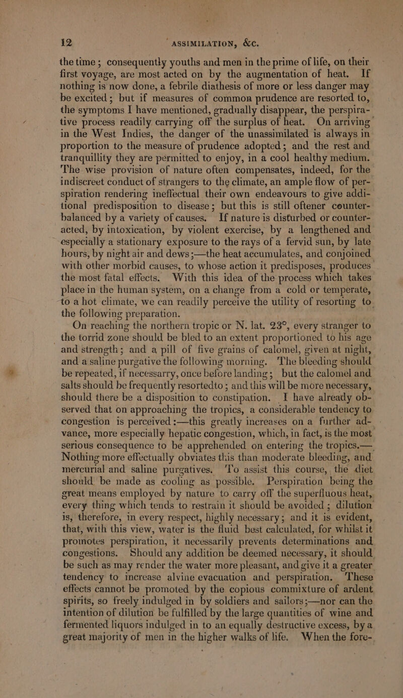 the time ; consequently youths and men in the prime of life, on eis first voyage, are most acted on by the augmentation of heat. If nothing is now done, a febrile diathesis of more or less danger may. be excited ; but if measures of common prudence are resorted to, the symptoms I have mentioned, gradually disappear, the perspira- tive process readily carrying off the surplus of heat. On arriving’ in the West Indies, the danger of the unassimilated is always in proportion to the measure of prudence adopted; and the rest and tranquillity they are permitted to enjoy, in a cool healthy medium. The wise provision of nature often compensates, indeed, for the indiscreet conduct of strangers to the climate, an ample flow of per- spiration rendering ineffectual their own endeavours to give addi- tional] predisposition to disease; but this is still oftener counter- balanced by a variety of causes. If nature is disturbed or counter- acted, by intoxication, by violent exercise, by a lengthened and “especially a stationary exposure to the rays of a fervid sun, by late hours, by night air and dews ;—the heat accumulates, and conjoined with other morbid causes, to whose action it predisposes, produces: the most fatal effects. ‘With this idea of the process which takes place in the human system, on a change from a_ cold or temperate, ‘to a hot climate, we can readily perceive the utility of resorting to. the following preparation. On reaching the northern tropic or N. lat. 23°, every stranger to _ the torrid zone should be bled to an extent proportioned to his age and strength; and a pill of five grains of calomel, given at night, and a saline purgative the following morning. The bleeding should be repeated, if necessarry, once before landing; but the calomel and salts should be frequently resortedto ; and this will be more necessary, should there be a disposition to constipation. I have already ob- served that on approaching the tropics, a considerable tendency to congestion is perceived :—this greatly increases on a further ad~ vance, more especially hepatic congestion, which, in fact, is the most serious consequence to be apprehended on entering the tropics. — Nothing more effectually obviates this than moder ate bleeding, and. mérctrrial and saline purgatives. ‘T’o assist this course, the diet should be made as cooling as possible. Perspiration being the great means employed by nature to carry off the superfluous heat, every thing which tends to restrain it should be avoided ; dilution is, therefore, in every respect, highly necessary; and it is evident, that, with this view, water is the fluid best calculated, for whilst it promotes perspiration, it necessarily prevents determinations and congestions. Should any addition be deemed necessary, it should be such as may render the water more pleasant, and give it a greater tendency to increase alvine evacuation and perspiration. ‘These effects cannot be promoted by the copious commixture of ardent spirits, so freely indulged in by soldiers and sailors;—nor can the intention of dilution be fulfilled by the large quantities of wine and. fermented liquors indulged in to an equally destructive excess, by a great majority of men in the higher walks of life. When the fore-