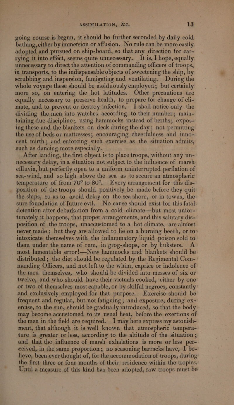 going course is begun, it should be further seconded by daily cold bathing, either by i immersion or affusion, No rule can be more easily adopted and pursued on ship-board, so that any direction for car- rying it into effect, seems quite unnecessary. It is, T hope, equally unnecessary to direct the attention of commanding officers of troops, in transports, to the indispensable objects of sweetening the ship, by scrubbing and. inspersion, fumigating and ventilating. During the whole voyage these should be assiduously employed; but certainly more so, on entering the hot latitudes. Other precautions are equally necessary to preserve health, to prepare for change of cli- mate, and to prevent or destroy infection. I shall notice only the dividing the men into watches according to their number; main- taining due discipline; using hammocks instead of berths; expos- ing these and the blankets on deck during the day; not permitting the use of beds or mattresses; encouraging cheerfulness and inno- cent mirth; and enforcing such exercise as the situation admits, such as dancing more especially. After landing, the first object is to place troops, without any un- necessary delay, ina situation not subject to the influence of marsh effluvia, but perfectly open to a uniform uninterrupted perflation of sea-wind, and so high above the sea as to secure an atmospheric temperature of from 70° to 80°, Kvery arrangement for this dis- position of the troops should positively be made before they quit the ships, so as to ayoid delay on the seashore, or in towns, the sure foundation of future evil. No cause should exist for this fatal. detention after debarkation from a cold climate—but most unfor- tunately it happens, that proper arrangements, and this salutary dis- position of the troops, sinaciuato midd’ to a hot climate, are almost never made ; but they are allowed to lie on a burning beech, or to” intoxicate themselves with the inflammatory liquid poison sold to them under the name of rum, in grog-shops, or by huksters. A most lamentable error!—New hammocks and blankets should be distributed ; the diet should be regulated by the Regimental Com- manding Officers, and. not left to the whim, caprice or indolence of the men themselves, who should be divided into messes of six or twelve, and who should have their victuals cooked, either by one or two of themselves most capable, or by skilful negroes, constantly’ and exclusively employed for that purpose. Exercise should be frequent and regular, but not fatiguing; and exposure, during ex- ercise, to the sun, should be gradually introduced, so that the body - may become accustomed to its usual heat, before the exertions of the men in the field are required. I may heva express my astonish- ment, that although it is well known that atmospheric tempera- ture is greater or less, according to the altitude of the situation ; and that the influence of marsh exhalations. is more or less per-. ceived, in the same proportion; no seasoning barracks have, I be- lieve, been ever thought of, for the accommodation of troops, during the first three or four months of their residence within the tropics. Until a measure of this kind has been adopted, raw troops must be