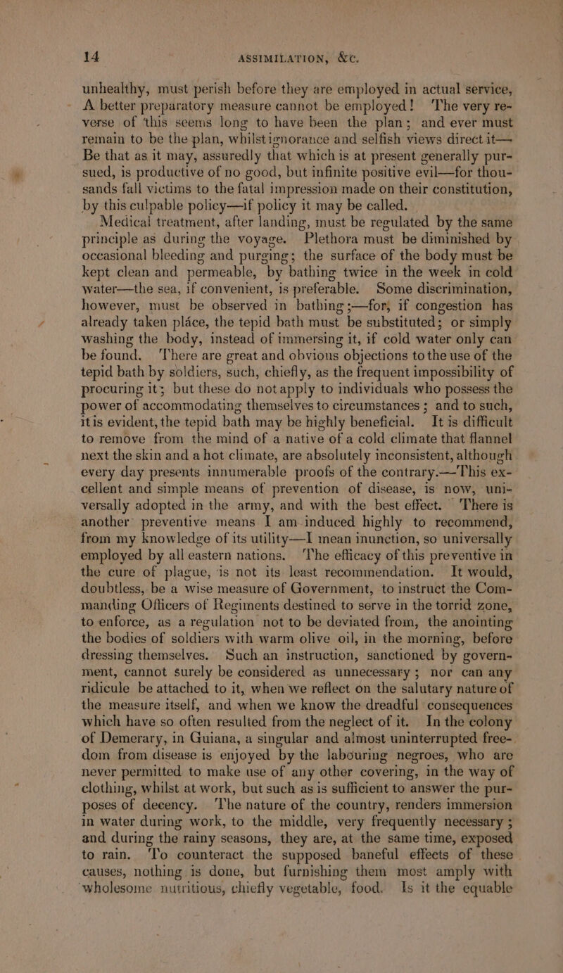 unhealthy, must perish before they are employed in actual service, A better preparatory measure cannot be employed! ‘The very re- verse of ‘this seems long to have been the plan; and ever must remain to be the plan, whilst isnorance and selfish views direct it— Be that as it may, assuredly that which is at present generally pur- sued, is productive of no good, but infinite positive evil—for thou- sands fall victims to the fatal impression made on their constitution, by this culpable policy—if policy it may be called. | Medical treatment, after landing, must be regulated by the same principle as during the voyage. Plethora must be diminished by occasional bleeding and purging; the surface of the body must be kept clean and permeable, by bathing twice in the week in cold water—the sea, if convenient, is preferable. Some discrimination, however, must be observed in bathing ;—for, if congestion has already taken place, the tepid bath must be substituted; or simply washing the body, instead of immersing it, if cold water only can be Sie. There are great and obvious objections to the use of the tepid bath by soldiers, such, chiefly, as the frequent impossibility of procuring it; but these do not apply to individuals who possess the power of accommodating themselves to circumstances ; and to such, itis evident, the tepid bath may be highly beneficial. It is difficult to remove from the mind of a native of a cold climate that flannel next the skin and a hot climate, are absolutely inconsistent, although every day presents innumerable proofs of the contrary.—'This ex- cellent and simple means of prevention of disease, is now, uni- versally adopted in the army, and with the best effect. ‘There is another preventive means I am induced highly to recommend, from my knowledge of its utility —I mean inunction, so universally employed by all eastern nations. ‘The efficacy of this preventive in the cure of plague, is not its least recommendation. It would, doubtless, be a wise measure of Government, to instruct the Com- manding Officers of Regiments destined to serve in the torrid zone, to enforce, as a regulation not to be deviated from, the anointing the bodies of soldiers with warm olive oil, in the morning, before dressing themselves. Such an instruction, sanctioned by govern- ment, cannot surely be considered as unnecessary ; nor can any ridicule be attached to it, when we reflect on the salutary nature of the measure itself, and when we know the dreadful consequences which have so often resulted from the neglect of it. In the colony of Demerary, in Guiana, a singular and almost uninterrupted free-_ dom from disease is enjoyed by the labouring negroes, who are never permitted to make use of any other covering, in the way of clothing, whilst at work, but such as is sufficient to answer the pur- poses of decency. The nature of the country, renders immersion in water during work, to the middle, very frequently necessary ; and during the rainy seasons, they are, at the same time, exposed to rain. ‘Io counteract the supposed baneful effeets of these ~ causes, nothing is done, but furnishing them most amply with wholesome nutritious, chiefly vegetable, food. Is it the equable