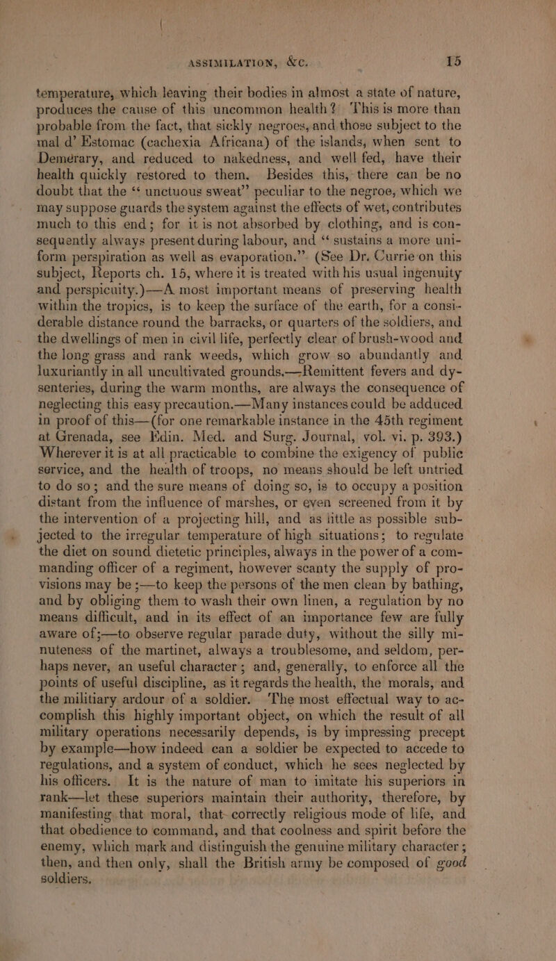 temperature, which leaving their bodies in almost a state of nature, produces the cause of this uncommon health?) This is more than probable from the fact, that sickly negroes, and those subject to the mal d’ Estomac (cachexia Africana) ‘of the islands, when sent to Demerary, and reduced to nakedness, and well fed, have their health quickly restored to them. Besides this,-there can be no doubt that the ‘¢ unctuous sweat” peculiar to the negroe, which we may suppose guards the system against the effects of wet, contributes much to this end; for it is not absorbed by clothing, and is con- sequently always present during labour, and “ sustains a more uni- form perspiration as well as evaporation.’ ”. (See Dr. Currie‘on this subject, Reports ch. 15, where it is treated with his usual ingenuity and perspicuity. )--A most important means of preserving health within the tropics, is to keep the surface of the earth, for a consi- derable distance round the barracks, or quarters of the soldiers, and the dwellings of men in civil life, perfectly clear of brush-wood and the long grass and rank weeds, which grow so abundantly and Juxuriantly in all uncultivated grounds.—Remittent fevers and dy- senteries, during the warm months, are always the consequence of neglecting this easy precaution.—Many instances could be adduced. in proof of this—(for one remarkable instance in the 45th regiment at Grenada, see Kdin. Med. and Surg. Journal, vol. vi. p. 393.) Wherever it is at all practicable to combine the exigency of public service, and the health of troops, no means should be left untried to do so; and the sure means of doing so, is to occupy a position distant from the influence of marshes, or even screened from it by the intervention of a projecting hill, and as ittle as possible sub- jected to the irregular temperature of high situations; to regulate the diet on sound dietetic principles, always in the power of a com- manding officer of a regiment, however scanty the supply of pro- visions may be ;—to keep the persons of the men clean by bathing, and by obliging them to wash their own linen, a regulation by no means difficult, and in its effect of an importance few are fully aware of;—to observe regular parade duty, without the silly mi- nuteness of the martinet, always a troublesome, and seldom, per- haps never, an useful character; and, generally, to enforce all the points of useful discipline, as it regards the health, the morals, and the militiary ardour ofa soldier. ‘The most effectual way to ac- complish this highly important object, on which the result of all military operations necessarily depends, is by impressing precept by example—how indeed can a soldier be expected to accede to regulations, and a system of conduct, which he sees neglected by hia officers. It is the nature of man to imitate his superiors in rank—let these superiors maintain their authority, therefore, by manifesting that moral, that- correctly religious mode of life, and that obedience to command, and that coolness and spirit before the enemy, which mark and distinguish the genuine military character ; then, and then only, shall the British army be composed of wood soldiers,